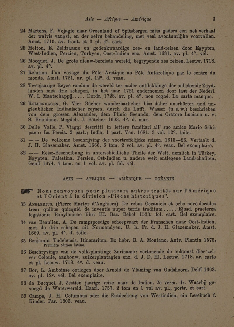 24 Martens, F. Vojagie naar Groenland of Spitsbergen mits gaders een net verhaal der walvis vangst, en der zelve behandeling, met veel avontuurlijke voorvallen. Amst. 1710. av. front. et 3 pl. 4°. cart. 25 Melton, E. Zeldzaame en gedenkwaardige zee- en land-reizen door Egypten, West-Indien, Perzien, Turkyen, Oost-Indien enz. Amst. 1681. ay. pl. 4°, vél. 26 Mocquet, J. De grote nieuw-bereisde wereld, begrypende zes reizen. Leeuw. 1718. av. pl. 4°. 27 Relation d’un voyage du Péle Arctique au Péle Antarctigue par le centre du monde. Amst. 1721. av. pl. 12°. d. veau. 28 Tweejaarige Reyze rondom de wereld ter nader ontdekkinge der onbekende Zuyd- landen met drie schepen, in het jaar 1721 ondernomen door last der Nederl. Wz. I. Maatschappij..... Dordr. 1728. av. pl. 4°. non rogné. La carte manque. 29 Rottennacen, G. Vier Biicher wunderbarlicher biss daher unerhdérter, und un- gleublicher Indianischer reysen, durch die Lufft, Wasser (u.s. w.) beschrieben von dem grossen Alexander, dem Plinio Secundo, dem Oratore Luciano u. v. 8. Brandano. Magdeb. J. Béotcher 1603. 4°. d. mar. 30 Delle Valle, P. Viaggi descritti in lettere familiari all’ suo amico Mario Schi- pano: La. Persia. 2 part.; India. 1 part. Ven. 1681. 3 vol. 12°. toile. 31 —~— De volkome beschrijving der voortreffelijcke reizen. 1615—26. Vertaalt d. _ J. H. Glazemaker. Amst. 1666, 6 tom. 2 voi. av. pl. 4°. veau. Bel exemplaire. 32 —— Reisz-Bescheibung in unterschiedliche Theile der Welt, nemlich in Tiirkey, Egypten, Palestina, Persien, Ost-Indien u. andere weit entlegene Landschafften, Genff 1674. 4 tom. en 1 vol. av. pl. fol. vél. ASIH —- AFRIQUE — AMERIQUE — OCHANIE GS” Nous renvoyons pour plusieurs autres traités sur PAmérique et Orient &amp; la division »Piéces historiques”. 83 Anererius. (Pierre Martyr d’Anghiera). De rebus Oceanicis et orbo novo decades tres: quibus quicquid de inventis nuper terris traditum..... ‘Kjusd. praeterea legationis Babylonicae libri ITI. Bas. Bebel 1533. fol. cart. Bel exemplaire. 34 van Beaulieu, A. De rampspoedige scheepvaart der Franschen naar Oost-Indien, met de drie schepen uit Normandyen. U. h. Fr. d. J. H. Glazemaker. Amst. 1669. av. pl. 4°. d. toile. 35 Benjamin Tudelensis. Itinerarium. Ex hebr. B. A. Montano. Anty. Plantin 1575. - _ Premiére édition latine. 36 Beschryvinge van de volk-plantinge Zuriname: vertonende de opkomst dier ‘zel- ver Colonie, aanbouw, zuikerplantagien enz. d. J. D. Hl. Leeuw. 1718. av. carte et pl. Leeuw. 1718. 4°. d. veau. 87 Bor, L. Amboinse oorlogen door Arnold de Vlaming van Oudshoorn. Delff 1663. ay. pl. 12°. vél. Bel exemplaire. 88 de Bucquoi, J. Zestien jaarige reize naar de Indien. 2e verm. dr. Waarbij ge- voegd de Waterwereld. Haarl. 1757. 2 tom en 1 vol ay. pl., portr. et cart. 39 Campe, J. H. Columbus oder die Entdeckung von Westindien, ein Lesebuch f. Kinder. Par. 1803. veau. .