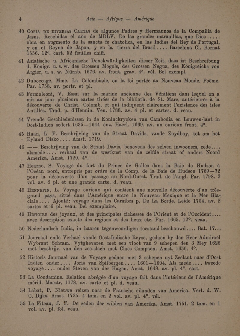 40 41 42 43 44 45 46 AT 48 54 55 CorPIA DE DIVERSAS Cartas de algunos Padres y Hermannos de la Compaiiia de Jesus. Recebidas el afio de MDLYV. De las grandes marauillas, que Dios..... obra en augmento de la sancta fe chatolica, en las Indias del Rey de Portugal, y en el Reyno de Japon, y en la tierra del Brasil.... Barcelona Cl. Bornat 1556. 12°. cart. 52 feuilles chiff. Asiatische u. Africanische Denckwiirdigkeiten dieser Zeit, dass ist Beschreibung d. Kénigr. u.s. w. des Grossen Mogols, des Grossen Neguz, des Kénigreichs yon Argier, u. s. w. Niirnb. 1676. av. front. grav. 4°. vél. Bel exempl. Duboccage, Mme. La Colombiade, ou la foi portée au Nouveau Monde. Poéme. Par. 1758. av. portr. et pl. Formaleoni, V. Essai sur la marine ancienne des Vénitiens dans lequel on a mis au jonr plusieurs cartes tirées de la biblioth. de St. Marc, antérieures 4 la découverte de Christ. Colomb, et qui indiquent clairement l’existence des isles Antilles. Trad. p. d’Hennin. Ven. 1788. av. 4 pl. et cartes. d. veau. Vremde Geschiedenissen in de Koninckrycken van Cambodia en Louwen-lant in Oost-Indien sedert 1685—1644 enz. Haerl. 1669. av. un curieux front. 4°. Haan, L. F. Beschrijving van de Straat Davids, vande Zuydbay, tot om het Eyland Disko.... Amst. 1719. —— Beschrijving van de Straat Davis, benevens des zelyen inwooners, zede.... alsmede.... verhaal van de westkust van de zelfde straat of anders Noord Amerika. Amst. 1720. 4°. Hearne, 8. Voyage du fort du Prince de Galles dans la Baie de Hudson &amp; l’Océan nord, entrepris par ordre de la Comp. de la Baie de Hudson 1769—72 pour la découverte d'un passage au Nord-Ouest. Trad. de l’angl. Par. 1798. 2 vol. av. 8 pl. et une grande carte. d. veau. Hennepin, L. Voyage curieux qui contient une nouvelle danouvantes d’un trés- grand pays, situé dans l’Amérique entre le Nouveau Mexique et la Mer Gla- ciale.... Ajouté: voyage dans les Caraibes p. De La Borde. Leide 1704. av. 2 cartes et 6 pl. veau. Bel exemplaire. HistorrE des joyaux, et des principales richesses de l’Orient et de l’Occident.... avec description exacte des regions et des lieux etc. Par. 1665. 12°. veau. Nederlandsch India, in haaren tegenwoordigen toestand beschouwd.... Bat. 17... Journael ende Verhael vande Oost-Indische Reyse, gedaen by den Heer Admirael Wybrant Schram. Vytghevaren met een vloot van 9 schepen den 3 Mey 1626 met beschrijv. van den zee-slach met Claes Compaen. Amst. 1650. 4°. Historis Journael van de Voyage gedaen met 38 schepen uyt Zeelant naer d’Oost Indien onder.... Joris van Spilbergen.... 1601—1604. Als mede.... tweede voyage.... onder Steven van der Hagen. Amst. 1648. ay. pl. 4°. cart. mérid. Maestr. 1778. av. carte et pl. d. veau. Labat, P. Nieuwe reizen naar de Fransche eilanden van America. Vert. d. W. C, Dijks. Amst. 1725. 4 tom. en 2 vol. ay. pl. 4°. vél.. La Fiteau, J. F. De zeden ner, wilden van Amerika. Amst. 1751. 2 tom. en 1 vol. av. pl. fol. veau.