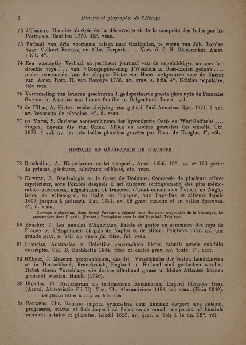73 74 75 76 17 78 79 Portugais. Bouillon 1770. 12°. veau. Verhaal van drie voorname reizen naar Oostindien, te weten van Joh. Jacobsz Saar, Volkert Evertsz, en Albr. Herport..... Vert. d. J. H. Glazemaker. Amst. 1671. 4°. Een waeragtig Verhaal en pertinent journaal van de ongelukkigen en zeer be- droefde reys.... van t Compagnie-schip d’Wendela in Oost-Indien gedaan.... onder commando van de schipper Pieter van Hoorn uytgevaren voor de Kamer van Amst. Rott. H. van Bezooye 1738. av. grav. s. bois. 4°. Edition populaire, trés rare. Verzameling van brieven geschreven d. gedeporteerde geestelijken uyte de Fransche Guyane in America aan hunne familie in Belgenland. Loven s. d. de Ulloa, A. Histor. reisbeschrijving van geheel Zuid-America. Goes 1771. 2 vol. av. beaucoup de planches. 4°. d. veau. pe Vaiss, §. Curieuse aenmerckingen der bysonderste Oost- en West-Indische ... dingen; nevens die van China, Africa en andere gewesten des werelts. Utr. 1682. 4 vol. ay. les trés belles planches gravées par Rom. de Hooghe. 4°. vél. HISTOIRE ET GHOGRAPHIE DE L’ EUROPE Brachelius, A. Historiarum nostri temporis. Amst. 1659. 12°. ay. c® 100 portr: de princes, généraux, admiraux célébres, etc. veau. Howextt, J. Dendrologie ou le forest de Dodonne. Composée de plusieurs arbres mystérieux, sous l’ombre desquels il est discouru (critiquement) des plus mémo- rables occurences, négociations et trauerses d’estat auenues en France, en Angle- 80 81 82 &gt; 1600 jusques &amp; 4°, d. veau. Ouvrage allégorique, dans lequel l’auteur.a déguisé sous des noms empruntés de la botanique, les personnages dont il parle. (Brunet.) Exemplaire avec le clef imprimé. Trés rare. présent). Par. 1641. av. 22 gray. curieux et en belles épreuves, Bouchet, J. Les annales d’Aquitaine. Faicts et gestes en sommaire des roys de France et d’Angleterre et pais de Naples et de Milan. Poictiers 1557. av. une grande grav. s. bois au verso du titre. fol. veau. Franciae, Austrasiae et Helvetiae geographica histor. tabulis aeneis exhibita descriptio. Col. B. Buchholtz 1594. titre et cartes grav. av. texte. 4°. cart. Hiibner, J. Museum geographicum, das ist: Verzeichniss der besten Landcharten so in Deutschland, Franckreich, England u. Holland sind gestochen worden. Nebst einem Vorschlage wie daraus allerhand grosse u. kleine Atlantes kénnen gemacht worden. Hamb, (1746). (Acced. Abbreviatio Pii II), Ven. Th. Alexandrinus 1484. fol. veau. (Hain 3249). Les grandes lettres initiales col. 4 la main. progressus, status et finis imperii ad finem usque mundi comparata ad hominis membra aetates et planetas. Leodii 1629. av. grav, s. bois 4 la fin. 12°. vél.