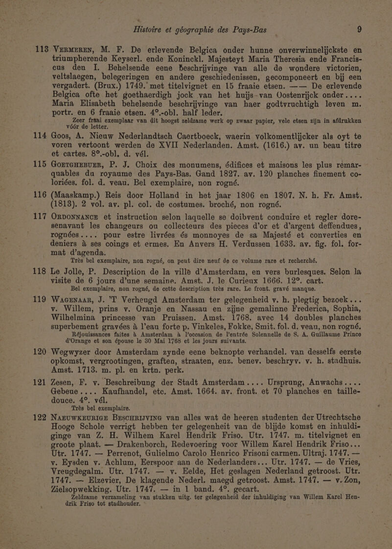 114 115 116 117 118 119 120 121 122 triumpherende Keyserl. ende Koninckl. Majesteyt Maria Theresia ende Francis- cus den I. Behelsende eene feschrijvinge van alle de wondere victorien, veltslaegen, belegeringen en andere geschiedenissen, gecomponeert en bij een vergadert. (Brux.) 1749.’ met titelvignet en 15 fraaie etsen. —— De erlevende Belgica ofte het goethaerdigh jock van het huijs-van Oostenrijck onder.... Maria Elisabeth behelsende beschrijvinge van haer godtvruchtigh leven m. portr. en 6 fraaie etsen. 4°.-obl. half leder. Zeer fraai exemplaar van dit hoogst zeldzame werk op zwaar papier, vele etsen zijn in afdrukken véér de letter. Goos, A. Nieuw Nederlandtsch Caertboeck, waerin volkomentlijcker als oyt te voren vertoont werden de XVII Nederlanden. Amst, (1616.) av. un beau titre et cartes. 8°.-obl. d. vél. GorTGHEBUER, P. J. Choix des monumens, édifices et maisons les plus remar- quables du royaume des Pays-Bas. Gand 1827. av. 120 planches finement co- loriées. fol. d. veau. Bel exemplaire, non rogné. (Maaskamp.) Reis door Holland in het jaar 1806 en 1807. N. h. Fr. Amst. (1813). 2 vol. av. pl. col. de costumes. broché, non rogné. ORpDonnaNnce et instruction selon laquelle se doibvent conduire et regler dore- senavant les changeurs ou collecteurs des pieces d’or et d’argent deffendues, rognées.... pour estre livrées és monnoyes de sa Majesté et converties en deniers 4 ses coings et ermes. En Anvers H. Verdussen 1633. ay. fig. fol. for- mat d’agenda. Trés bel exemplaire, non rogné, on peut dire neuf de ce volume rare et recherché. Le Jolle, P. Description de la ville d’Amsterdam, en vers burlesques. Selon la visite de 6 jours d’une semaine. Amst. J. le Curieux 1666. 12°. cart. Bel exemplaire, non rogné, de cette description trés rare. Le front. gravé manque. Wacenaar, J. I’ Verheugd Amsterdam ter gelegenheid vy. h. plegtig bezoek... v. Willem, prins v. Oranje en Nassau en zijne gemalinne Frederica, Sophia, Wilhelmina princesse van Pruissen. Amst. 1768. avec 14 doubles planches superbement gravées a l’eau forte p. Vinkeles, Fokke, Smit. fol. d. veau, non rogné. Réjouissances faites &amp; Amsterdam 4 Joccasion de Ventrée Solennelle de S. A. Guillaume Prince d@ Orange et son épouse le 30 Mai 1768 et les jours suivants. Weewyzer door Amsterdam zynde eene beknopte verhandel. van desselfs eerste opkomst, vergrootingen, graften, straaten, enz. benev. beschryy. v. h. stadhuis. Amst. 1713. m. pl. en krtn. perk. Zesen, F, vy. Beschreibung der Stadt Amsterdam.... Ursprung, Anwachs.... Gebeue.... Kaufhandel, etc. Amst. 1664. av. front. et 70 planches en taille- douce. 4°. vél. Trés bel exemplaire. NAEUWKEURIGE BESCHRIJVING van alles wat de heeren studenten der Utrechtsche Hooge Schole verrigt hebben ter gelegenheit van de blijde komst en inhuldi- ginge van Z. H. Wilhem Karel Hendrik Friso. Utr. 1747. m. titelvignet en groote plaat. — Drakenborch, Redevoering voor Willem Karel Hendrik Friso... Utr. 1747. — Perrenot, Gulielmo Carolo Henrico Frisoni carmen. Ultraj. 1747. — v. Eysden vy. Achlum, Eerspoor aan de Nederlanders... Utr. 1747. — de Vries, Vreugdegalm. Utr. 1747. — v. Helde, Het geslagen Nederland getroost. Utr. Zielsopwekking. Utr. 1747. — in 1 band. 4°. gecart. Zeldzame verzameling van stukken uitg. ter gelegenheid der inhuldiging van Willem Karel Hen- drik Friso tot stadhouder.