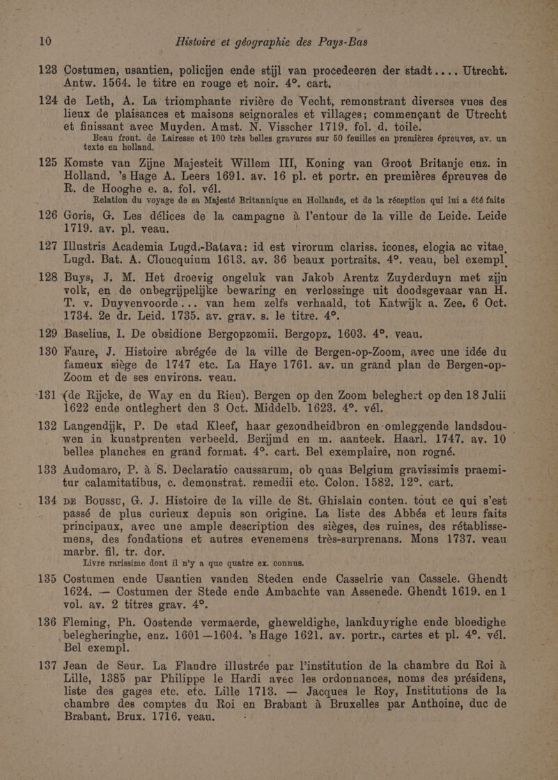 Antw. 1564. le titre en rouge et noir. 4°. cart. 124 de Leth, A. La triomphante riviére de Vecht, remonstrant diverses vues des lieux de plaisances et maisons seignorales et villages; commencgant de Utrecht et finissant avec Muyden. Amst. N. Visscher 1719. fol. d. toile. Beau front. de Lairesse et 100 trés belles. gravures sur 50 feuilles en premiéres épreuves, av. un texte en holland. Holland. ’s Hage A. Leers 1691. av. 16 pl. et portr. en premiéres épreuves de R. de Hooghe e. a. fol. vél. Relation du voyage de sa Majesté Britannique en Hollande, et de la réception qui lui a été faite 126 Goris, G. Les délices de la campagne 4 l’entour de la ville de Leide. Leide 127 Illustris Academia Lugd.-Batava: id est virorum clariss. icones, elogia ac vitae, Lugd. Bat. A. Cloucquium 1613. av. 36 beaux portraits. 4°. veau, bel exempl 128 Buys, J. M. Het droevig ongeluk van Jakob Arentz Zuyderduyn met zijn volk, en de onbegrijpelijkke bewaring en verlossinge uit doodsgevaar van H. T. v. Duyvenvoorde... van hem zelfs verhaald, tot Katwijk a. Zee. 6 Oct. 1734. 2e dr. Leid. 1785. av. grav. s. le titre. 4°. 129 Baselius, I. De obsidione Bergopzomii. Bergopz. 1603. 4°. veau. 130 Faure, J. Histoire abrégée de la ville de Bergen-op-Zoom, avec une idée du fameux siége de 1747 etc. La Haye 1761. av. un grand plan de Bergen-op- Zoom et de ses environs. veau. ‘131 (de Rijcke, de Way en du Rien). Bergen op den Zoom beleghert op den 18 Julii 1622 ende ontleghert den 3 Oct. Middelb. 1623, 4°. vél. wen in kunstprenten verbeeld. Berijmd en m. aanteek. Haarl. 1747. ay. 10 belles planches en grand format. 4°. cart. Bel exemplaire, non rogné. 1383 Audomaro, P. 4 S. Declaratio caussarum, ob quas Belgium gravissimis praemi- tur calamitatibus, c. demonstrat. remedii etc. Colon. 1582. 12°. cart. 134 pE Boussu, G. J. Histoire de la ville de St. Ghislain conten. tout ce qui s'est passé de plus curieux depuis son origine. La liste des Abbés et leurs faits principaux, avec une ample description des siéges, des ruines, des rétablisse- mens, des fondations et autres evenemens trés-surprenans. Mons 1737. veau marbr. fil. tr. dor. Livre rarissime dont il n’y a que quatre ex. connus. 1624, — Costumen der Stede ende Ambachte van Assenede. Ghendt 1619. en 1 vol, av. 2 titres gray. 4°. 136 Fleming, Ph. Oostende vermaerde, gheweldighe, lankduyrighe ende bloedighe belegheringhe, enz. 1601—1604. ’s Hage 1621. av. portr., cartes et pl. 4°. vél. Bel exempl. &gt; 137 Jean de Seur. La Flandre illustrée par l’institution de la chambre du Roi a Lille, 13885 par Philippe le Hardi avec les ordonnances, noms des présidens, chambre des comptes du Roi en Brabant 4 Bruxelles par Anthoine, duc de Brabant. Brux. 1716. veau. Me ee ene Waal’