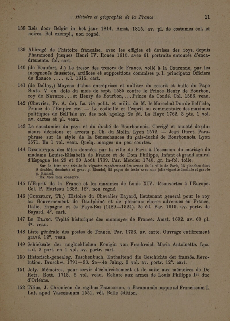 138 Reis door Belgié in het jaar 1814. Amst. 1815. ay. pl. de costumes col. et noires. Bel exempl., non rogné. — 139 Abbregé de Vhistoire frangaise, avec les effigies et devises des roys, depuis Pharamond jusques Henri IV. Rouen 1610. avec 61 portraits entourés d’enca- drements. fol. cart. 140 (de Beaufort, J.) Le tresor des tresors de France, vollé a la Couronne, par les incogneués faussetez, artifices et suppositions commises p.1. principaux Officiers de finance .... s.]. 1615. cart. 141 (de Belloy,) Moyens d'’abus entreprises et martian du rescrit et bulle du Pape Sixte V en dote du mois de sept. 1585 contre le Prince Henry de Bourbon, roy de Navarre...et Henry de Bourbon,... Prince de Condé. Col. 1586. veau. 142 (Chevrier, Fr. A. de). La vie polit. et milit. de M. le Marechal Duc de Bell’isle, Prince de l’Empire etc. — Le codicille et l’esprit ou commentaire des maximes politiques de Bell’isle av. des not. apolog. 2e éd. La Haye 1762. 3 pts. 1 vol. av. cartes et pl. veau. 143 Le coustumier du pays et du duché de Bourbonnois. Corrigé et annoté de plu- sieurs décisions et arrests p. Ch. du Molin. Lyon 1572, — Jean Duret, Para- phrase sur le style de la Seneschaucee du pais-duché de Bourbonnois. Lyon 1571. En 1 vol. veau. Quelq. marges un peu courtes. 144 Dzscrietion des fétes données par la ville de Paris 4 l’occasion du mariage de. madame Louise-Elisabeth de France et de Dom Philippe, Infant et grand amiral d’Espagne les 29 et 30 Aofit 1739. Par. Mercier 1740. gr. in-fol. toile. Sur le titre une trés-belle vignette représentant les armes de la ville de Paris, 13 planches dont 8 doubles, dessinées et grav. p.- Blondel, 22 pages de texte avec une jolie vignette dessinée et grayée p. Rigaud. - Ex, trés bien conservé. 145 L’Esprit de la France et les maximes de Louis XIV. découvertes 4 l'Europe. Col. P. Marteau 1688. 12°. non rogné. 146 (GopEFRoy, Th.) Histoire du Chevalier Bayard, lieutenant general pour le roy au Gouvernement de Daulphiné et de plusieurs choses advenues en France, Italie, Espagne et és Pays-Bas (1489—1524). 2e éd. Par. 1619. av. portr. de Bayard. 4°. cart. 147 Le Buane. Traité historique des monnoyes de France. Amst. 1692. av. 60 pl. 4°, veau. 148 Liste générale des postes de France. Par. 1736. ay. carte. Ouvrage entiérement ' gravé, 12°. veau. 149 Schicksale der ungliicklichen K6nigin von Frankreich Maria Antoinette. Lpz. s.d. 2 part. en 1 vol. ay. portr. cart. 150 Historisch-genealog. Taschenbuch. Enthaltend die Geschichte der franzds. Revo- ’ lution. Brnschw. 1791—-93. 2e—4e Jahrg. 8 vol. av. portr. 12°. cart. 151 Joly. Mémoires, pour servir d’éclaircissement et de suite aux mémoires de De Retz. Rott. 1718. 2 vol. veau. Reliure aux armes de Louis Philippe Ie duc d’Orléans. 152 Tilius, J. Chronicon de regibus Francorum, a Faramundo usque ad Franciscum I. Lut. apud Vascosanum 1501. vél. Belle édition.