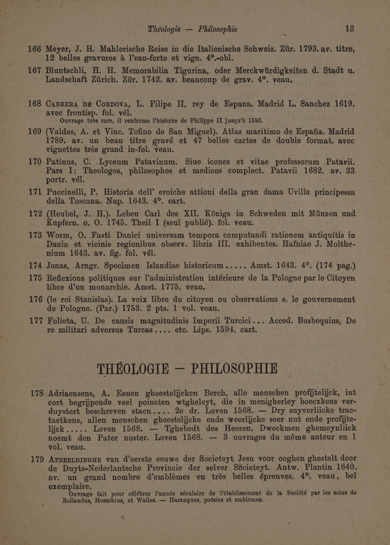 “= 166 Meyer, J. H. Mahlerische Reise in die Italienische Schweiz. Ztir. 1793. av. titre, x. 12 belles gravures 4 l’eau-forte et vign. 4°.-obl. 167 Bluntschli, H. H. Memorabilia Tigurina, oder Merckwiirdigkeiten d. Stadt u. Landschaft Ziirich. Ziir. 1742. av. beaucoup de grav. 4°. veau. 168 CaBreRa DE Cordova, L. Filipe II, rey de Espana. Madrid L. Sanchez 1619. avec frontisp. fol. vél. Ouvrage trés rare, il renferme, l’histoire de Philippe II jusqu’a 1583. 169 (Valdes, A. et Vinc. Tofino de San Miguel). Atlas maritimo de Espafia. Madrid 1789. av. un beau titre gravé et 47 belles cartes de double format. avec vignettes trés grand in-fol. veau. 170 Patinus, C. -—Lyceum Patavinum. Siue icones et vitae professorum Patayvii. Pars I: Theologos, philosophos et medicos complect. Patavii 1682. av. 33 portr. vél. 171 Puccinelli, P. Historia dell’ eroiche attioni della gran dama Uvilla principessa della Toscana. Nap. 1643. 4°. cart. 172 (Heubel,- J. H.). Leben Carl des XII. Kénigs in Schweden mit Miinzen und Kupfern. 0. O. 1745. Theil I (seul publié). fol. veau. 173 Worm, O. Fasti Danici universam tempora computandi rationem antiquitis in Dania et vicinis regionibus observ. libris III. exhibentes. Hafniae J. Molthe- nium 1643. av. fig. fol. vél. 174 Jonas, Arngr. Specimen Islandiae historicum...., Amst. 1643. 4°. (174 pag.) 175 Reflexions politiques sur l’administration intérieure de la Pologne par le Citoyen libre d’un monarchie. Amst. 1775. veau. 176 (le roi Stanislas), La voix libre du citoyen ou observations s. le gouvernement de Pologne. (Par.) 1753. 2 pts. 1 vol. veau. 177 Folieta, U. De causis magnitudinis Imperii Turcici... Acced. Busbequius, De re militari adversus Turcas.... etc. Lips. 1594. cart. THEOLOGIE — PHILOSOPHIE 178 Adriaensens, A. Eenen gheestelijcken Berch, alle menschen profijtelijck, int cort begrijpende veel poincten wtgheleyt, die in menigherley boecxkens ver- duystert beschreven staen.... 2e dr. Loven 1568, — Dry suyverliicke trac- taetkens, allen menschen gheestelijcke ende weerlijcke seer nut ende profijte- PEK ys &lt; Loven 1568. — Tghebedt des Heeren. Dweckmen ghemeynliick noemt den Pater noster. Loven 1568. — 8 ouvrages du méme auteur en 1 vol. veau. 179 AFBEELDINGHE van d’eerste eeuwe der Societeyt Jesu voor ooghen ghestelt door de Duyts-Nederlantsche Provincie der selver Sécieteyt. Antw. Plantin 1640. av. un grand nombre d’emblémes en trés belles épreuves. 4°. veau, bel exemplaire. Ouvrage fait pour célébrer l’année séculaire de Vétablissement de la Société par les soins de Bollandus, Hosschius, et Walles. — Harangues, poésies et emblemes.
