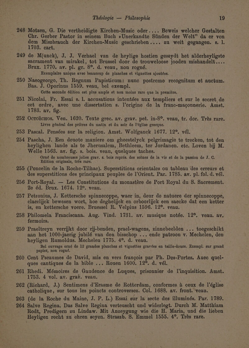 248 249 250 251 252 253 254 ° 255 256 257 258 259 260 261 262 263 Théologie — Philosophie 19 Motzen, G. Die vertheidigte Kirchen-Music oder.... Beweis welcher Gestalten Chr. Gerber Pastor in seinem Buch »Unerkandte Stinden der Welt” da er von ene Miszbrauch der Kirchen-Music geschrieben.... zu weit gegangen. s. l. 703. cart. de M(unck), J. J. Verhael van de heylige hostien geseydt het alderheyligste sacrament van mirakel, tot Brussel door de trouweloose jooden mishandelt.... Brux. 1770. av. pl. gr. 8°. d. veau, non rogné. Exemplaire unique avec beaucoup de planches et vignettes ajoutées. Naeogeorgo, Th. Regnum Papisticum: nunc postremo recognitum et aachum: Bas. J. Oporinus 1559. veau, bel exempl. Cette seconde édition est plus ample et non moins rare que la premiére. Nicolai, Fr. Essai s. 1. accusations intentées aux templiers et. sur le secret de cet ordre, avec une dissertation s. l’origine de la franc-maconnerie. Amst. 1783. ay. fig. OctorcHos. Ven. 1620. Texte grec. av. grav. pet. in-8°. veau, tr. dor. Tras rare. Livre général des pritres du matin et du soir de léglise grecque. Pascal. Pensées sur la religion. Amst. Wolfganck 1677. 12°. vél. Pascha, J. Ken denote maniere om gheestelyck pelgrimagie te trecken, tot den heylighen lande als te Jherusalem, Bethleem, ter Jordanen. etc. Loven bij M. Welle 1563. av. fig. s. bois, veau, quelques taches. Orné de nombreuses jolies grav. s. bois représ. des scénes de la vie et de la passion de J. C. Edition originale, trés rare. (Poncelin de la Roche-Tilhac). Superstitions orientales ou tableau des erreurs et des superstitions des principaux peuples de l’Orient. Par. 1785. av. pl. fol. d. vél. Port-Royal. — Les Constitutions du monastére de Port Royal du 8. Sacrement. 2e éd. Brux. 1674. 12°. veau. Petronius, J. Kettersche spinnecoppe, waer in, deur de natuere der spinnecoppe, claerlijck bewesen wort, hoe deghelijck en orboorlijck een saecke dat een ketter is, en kettersche voere. Bruessel R. Velpius 1596. 12°. veau. Philomela Franciscana. Aug. Vind. 1731. av. musique notée. 12°. veau. av. fermoirs. Praeltreyn verrijkt door rij-benden, prael-wagens, zinnebeelden ... toegeschikt aan het 1000-jaerig jubilé van den bisschop ... ende patroon v. Mechelen, den heyligen Rumoldus. Mechelen 1775. 4°. d. veau. Bel ouvrage orné de 12 grandes planches et vignettes graves en taille-douce. Exempl. sur grand papier, non rogné. Cent Pseaumes de David, mis en vers francois par Ph. Des-Portes. Auec quel- ques cantiques de la bible ... Rouen 1600. 12°. d. vél. _ Rhedi. Mémoires de Gaudence de Luques, prisonnier de l’inquisition. Amst. 1753. 4 vol. av. grav. veau. (Richard, J.) Sentimens d’Erasme de Rotterdam, conformes a ceux de Véglise catholique, sur tous les poincts controverser. Col. 1688. av. front. veau. (de la Roche du Maine, J. P. L.) Essai sur la secte des illuminés. Par. 1789. Rodt, Predigern zu Lindaw. Mit Anzeygung wie die H. Maria, und die lieben Heyliger recht zu ehren seyen. Straszb. 8S. Emmel 1555. 4°. Trés rare.