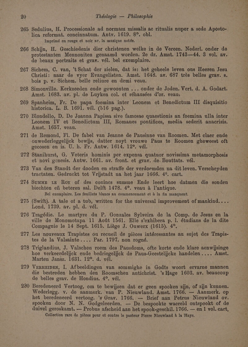 265 266 267 268 269 270 271 272 273 274 275 276 230 Sedulius, H. Processionale ad normam missalis ac ritualis Rats a sede Aposto- lica reformat. concinnatum. Anty. 1619. 8°. obl. Imprimé en rouge et noir av. la musique notée. Schijn, H. Geschiedenis dier christenen welke in de Vereen. Nederl. onder de protestanten Mennoniten genaamd worden. 2e dr. Amst. 1743—44. 3 vol. av. de beaux portraits et gray. vél. bel exemplaire. Sichem, C. van, *tSchat der zielen, dat is: het geheele leven ons Heeren Jesu Christi: naar de vyer Evangelisten. Amst. 1648. av. 687 trés belles gray. s. bois p. v. Sichem. belle reliure en demi veau. Simonville. Kerkzeeden ende gewoonten ... onder de itant Vert. d. A. Godart. Amst. 1683. av. pl. de Luyken col. et réhausées d’or. yeau: Spanheim, Fr. De papa foemina inter Leonem et Benedictum III disquisitio historica. L. B. 1691. vél. (516 pag.). Blondello, D. De Joanna Papissa sive famosae quaestionis an foemina ulla inter ~ Leonem IV et Benedictum III, Romanes pontifices, media sederit anacrisis. Amst. 1657. veau. de Remond, Fl. De fabel van Jeanne de Pausinne van Roomen. Met claer ende onwederleggelijck bewijs, datter noyt vrouwe Paus te Roomen gheweest oft gecosen en is. U. h. Fr. Antw. 1614. 12°. vél. Stanihurst, G. Veteris hominis per expensa quatuor novissima metamorphosis et novi genesis. Antw. 1661. av. front. et grav. de- Bouttats. vél. Van den Standt der dooden en straffe der verdoemden na dit leven. Verscheyden tractaten. Gedruckt tot Vrijstadt na het jaar 1666. 4°. cart. SummME te Roy of des conincs summe Ende leert hoe datmen die sonden biechten en beteren sal. Delft 1478. 4°. veau a l’antique. Bel exemplaire. Les feuillets blancs au commencement et &amp; la fin manquent. (Swift). A tale of a tub, written for the universal improvement of mankind.... Lond, 1739. av. pl. d. vél. Tragédie. Le martyre du P. Gonzales Sylveira de la Comp. de Jesus en la ville de Monomotapa 11 Aoft 1561. Elle s'exhibera p. 1. étudians de la dite Compagnie le 14 Sept. 1615. Liége J. Ouwerx (1615). 4°. Les nouveaux Trapistes ou recueil de pidces intéressantes au sujet des Trapis- tes de la Valsainte.... Par. 1797. non rogné. Triglandius, J. Valschen roem des Pausdoms, ofte korte ende klare aenwijsinge hoe verkeerdelijck ende bedriegelijck de Paus-Geestelijcke handelen.... Amst. Marten Jansz. 1631. 12°. d. vél. VERHEIDEN, I. Afbeeldingen van sommighe in Godts woort ervarne mannen die bestreden hebben den Roomschen watt eee ’sHage 1603. av. beaucoup de belles grav. de Hondius, 4°, vél. Beredeneerd Vertoog, om te bewijzen dat er geen spooken zijn, of zijn kunnen. Wederlegg. v. de aanmerk. van P. Nieuwland. Amst. 1766. — Aanmerk. op het beredeneerd vertoog. ’s Gray. 1766. — Brief aan Petrus Nieuwland ov. spooken door N. N. Godgeleerden. — De bespookte waereld ontspookt of de duivel geroskamt. — Probus afscheid aan het spook-geschil. 1766. — en 1 vol. cart, Collection rare de pitces pour et contre le pastenr Pierre Nieuwland &amp; la Haye.