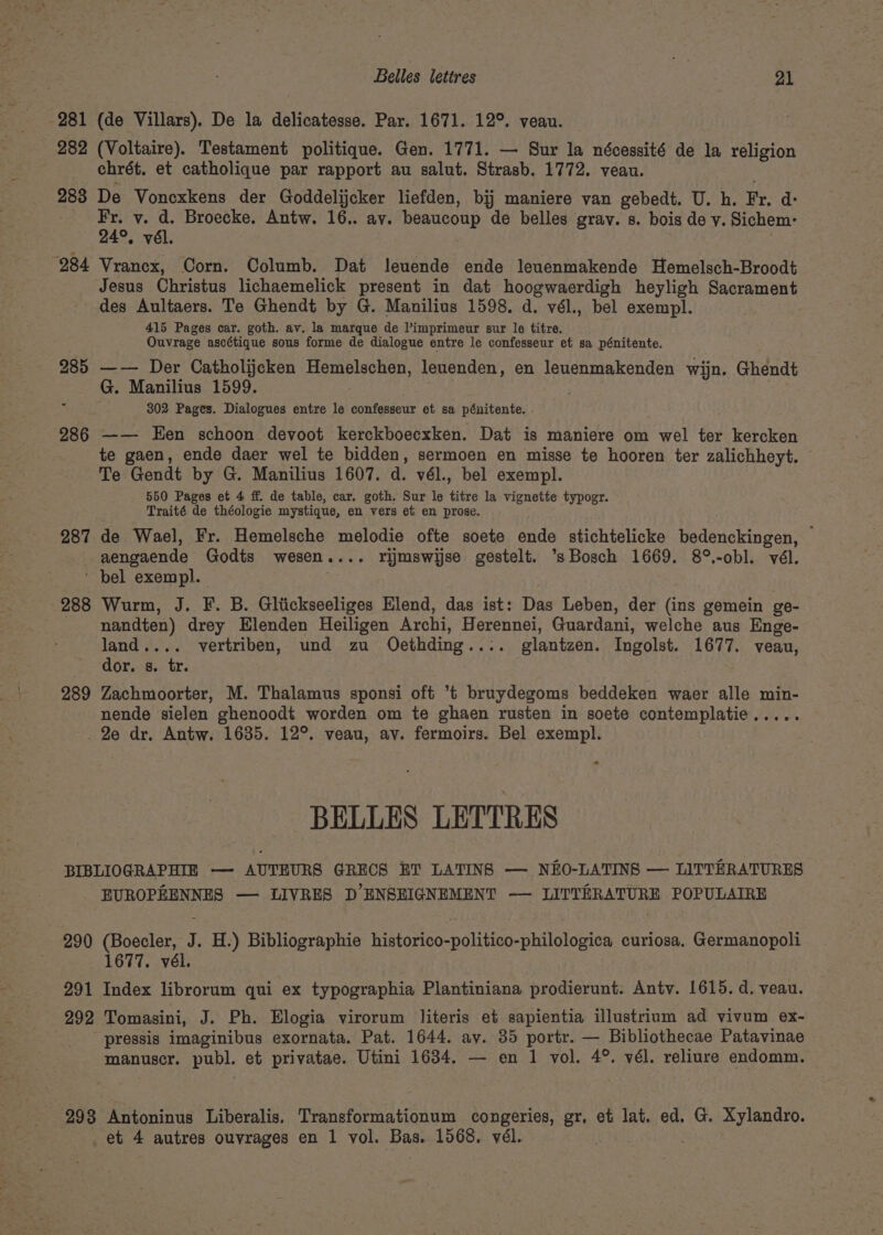 Belles lettres (tee 281 (de Villars). De la delicatesse. Par. 1671. 12°. veau. 282 (Voltaire). Testament politique. Gen. 1771. — Sur la nécessité de la religion chrét. et catholique par rapport au salut. Strasb. 1772. veau. 288 De Voncxkens der Goddelijcker liefden, bij maniere van gebedt. U. h. Fr, d: tF v. : Broecke. Antw. 16.. ay. beaucoup de belles grav. s. bois de y. Sichem: °. vél. ; 284 Vrancx, Corn. Columb. Dat leuende ende leuenmakende Hemelsch-Broodt Jesus Christus lichaemelick present in dat hoogwaerdigh heyligh Sacrament des Aultaers. Te Ghendt by G. Manilius 1598. d. vél., bel exempl. 415 Pages car. goth. av. la marque de Pimprimeur sur le titre. Ouvrage ascétique sous forme de dialogue entre le confesseur et sa pénitente. 285 —— Der Catholijecken Hemelschen, leuenden, en leuenmakenden wijn. Ghendt G. Manilius 1599. ae 302 Pages. Dialogues entre le confesseur et sa pénitente. 286 —— Een schoon devoot kerckboecxken. Dat is maniere om wel ter kercken te gaen, ende daer wel te bidden, sermoen en misse te hooren ter zalichheyt. Te Gendt by G. Manilius 1607. d. vél., bel exempl. 550 Pages et 4 ff. de table, car. goth, Sur le titre la vignette typogr. Traité de théologie mystique, en vers et en prose. 287 de Wael, Fr. Hemelsche melodie ofte soete ende stichtelicke bedenckingen, — aengaende Godts wesen.... rijmswijse gestelt. ‘sBosch 1669. 8°.-obl. vél. ' bel exempl. ; 288 Wurm, J. F. B. Gltickseeliges Elend, das ist: Das Leben, der (ins gemein ge- nandten) drey Elenden Heiligen Archi, Herennei, Guardani, welche aus Enge- land.... vertriben, und zu Oecethding.... glantzen. Ingolst. 1677. veau, dor. s. tr. 289 Zachmoorter, M. Thalamus sponsi oft *t bruydegoms beddeken waer alle min- nende sielen ghenoodt worden om te ghaen rusten in soete contemplatie..... _2e dr. Antw. 1635. 12°. veau, av. fermoirs. Bel exempl. -BELLES LETTRES BIBLIOGRAPHIE —- AUTEURS GRECS ET LATINS — NEO-LATINS — LITTERATURES EUROPEENNES — LIVRES D’ENSEIGNEMENT —- LITTERATURE POPULAIRE 290 (Boecler, J. H.) Bibliographie historico-politico-philologica curiosa, Germanopoli 1677. vél. 291 Index librorum qui ex typographia Plantiniana prodierunt. Antv. 1615. d. veau. 292 Tomasini, J. Ph. Elogia virorum literis et sapientia illustrium ad vivum ex- pressis imaginibus exornata. Pat. 1644. av. 35 portr. — Bibliothecae Patavinae manuser. publ. et privatae. Utini 1634. — en 1 vol. 4°. vél. reliure endomm. 293 Antoninus Liberalis. Transformationum congeries, gr. et lat. ed. G. Xylandro.