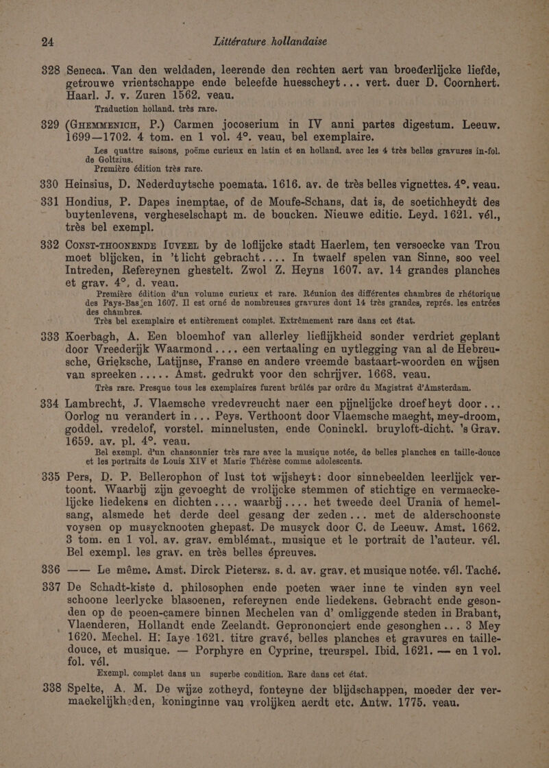 328 329 330 331 332 334 335 306 307 Seneca.. Van den weldaden, leerende den rechten aert van broederlijcke liefde, getrouwe vrientschappe ende beleefde huesscheyt... vert. duer D. Coornhert. Haarl. J. v. Zuren 1562. veau. Traduction holland. trés rare. (GuEemMENIcH, P.) Carmen jocoserium in IV anni partes digestum. Leeuw. 1699—1702. 4 tom. en 1 vol. 4°. veau, bel exemplaire. Les quattre saisons, poéme curieux en latin et en holland. avec les 4 trés belles gravures in-fol. de Goltzius. Premitre édition trés rare. Heinsius, D. Nederduytsche poemata. 1616. av. de trés belles vignettes. 4°. veau. Hondius, P. Dapes inemptae, of de Moufe-Schans, dat is, de soetichheydt des buytenlevens, vergheselschapt m. de boucken. Nieuwe editie. Leyd. 1621. vél., trés bel exempl. , CONST-THOONENDE JvuvEEL by de loflijcke stadt Haerlem, ten versoecke van Trou moet blijcken, in ’tlicht gebracht.... In twaelf spelen van Sinne, soo veel Intreden, Refereynen ghestelt. Zwol Z. Heyns 1607. av. 14 grandes planches et grav. 4°, d. veau. Premitre édition d’un volume curieux et rare. Réunion des différentes chambres de rhétorique des Pays-Bas‘en 1607. Il est orné de nombreuses gravures dont 14 trés grandes, représ. les entrées des chambres. , Trés bel exemplaire et entiérement complet. Extrémement rare dans cet état. Koerbagh, A. Een bloemhof van allerley lieflijkheid sonder verdriet geplant door Vreederijk Waarmond.... een vertaaling en uytlegging van al de Hebreu- sche, Grieksche, Latijnse, Franse en andere vreemde bastaart-woorden en wijsen van spreeken..... Amst. gedrukt voor den schrijver. 1668. veau. Trés rare. Presque tous les exemplaires furent brilés par ordre du Magistrat d’Amsterdam. Lambrecht, J. Vlaemsche vredevreucht naer een pijnelijcke droefheyt door... Oorlog nu verandert in... Peys. Verthoont door Vlaemsche maeght, mey-droom, goddel. vredelof, vorstel. minnelusten, ende Coninckl. bruyloft-dicht. ’s Gray. 1659. av. pl. 4°. veau. Bel exempl. d’un chansonnier trés rare avec la musique notée, de belles planches en taille-douce et les portraits de Louis XIV et Marie Thérése comme adolescents. Pers, D. P. Bellerophon of lust tot wijsheyt: door sinnebeelden leerlijck ver- toont. Waarbij zijn gevoeght de vrolijcke stemmen of stichtige en vermaecke- lijcke liedekens en dichten.... waarbij.... het tweede deel Urania of hemel- sang, alsmede het derde deel gesang der zeden... met de alderschoonste voysen op musycknooten ghepast. De musyck door C. de Leeuw. Amst. 1662. 3 tom. en 1 vol, av. grav. emblémat., musique et le portrait de l’auteur. vél. Bel exempl. les gray. en trés belles épreuves. —— Le méme. Amst. Dirck Pietersz. s.d, av. grav. et musique notée. vél. Taché. De Schadt-kiste d. philosophen ende poeten waer inne te vinden syn veel schoone leerlycke blasoenen, refereynen ende liedekens. Gebracht ende geson- den op de peoen-camere binnen Mechelen van d’ omliggende steden in Brabant, 338 1620. Mechel. H: Iaye.1621. titre gravé, belles planches et gravures en taille- pane musique. — Porphyre en Cyprine, treurspel. Ibid, 1621. — en 1 vol. ol. vél. Exempl. complet dans un superbe condition, Rare dans cet état. Spelte, A. M. De wijze zotheyd, fonteyne der blijdschappen, moeder der ver- maekelijkheden, koninginne van vrolijken aerdt etc. Antw. 1775. veau. hte