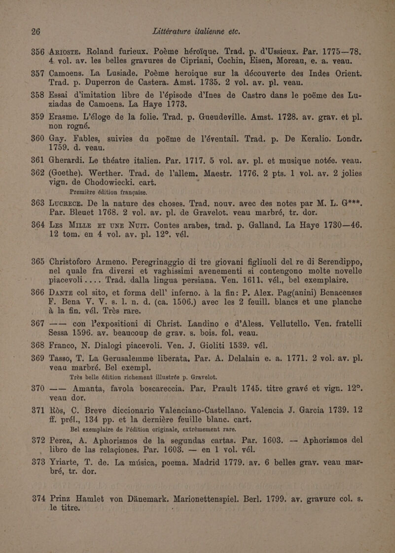 307 358 309 360 361 362 363 364 365 366 367 368 369 370 371 372 373 374 4 vol. av. les belles gravures de Cipriani, Cochin, Hisen, Moreau, e. a. veau. Camoens. La Lusiade. Poéme heroique sur la découverte des Indes Orient. Trad. p. Duperron de Castera. Amst. 1735. 2 vol. av. pl. veau. Kssai d’imitation libre de l’épisode d’Ines de Castro dans le poéme des Lu- ziadas de Camoens. La Haye 17738. Erasme. L’éloge de la folie. Trad. p. Gueudeville. Amst. 1728. av. gray. et pl. non rogné, Gay. Fables, suivies du poéme de l’éventail. Trad. p. De Keralio. Londr. 1759. d. veau. Gherardi. Le théatre italien. Par. 1717. 5 vol. av. pl. et musique notée. veau. (Goethe). Werther. Trad. de Vallem. Maestr. 1776. 2 pts. 1 vol. av. 2 jolies vign. de Chodowiecki. cart. Premiére édition francaise. Lucrece. De la nature des choses. Trad. nouy. avec des notes par M. L. G***, Par. Bleuet 1768. 2 vol. av. pl. de Gravelot. veau marbré, tr. dor. Les MILLE Er une Nuit. Contes arabes, trad. p. Galland. La Haye 1730—46. 12 tom. en 4 vol. av. pl. 12°. vél. Christoforo Armeno. Peregrinaggio di tre giovani figliuoli del re di Serendippo, nel quale fra diversi et vaghissimi avenementi si contengono molte novelle piacevoli.... Trad. dalla lingua persiana. Ven. 1611. vél., bel exemplaire. Dante col sito, et forma dell’ inferno. a la fin: P. Alex. Pag(anini) Benacenses F. Bena V. V. s. 1. n. d. (ca. 1506.) avec les 2 feuill. blancs et une planche &amp; la fin. vél. Trés rare. —— con lexpositioni di Christ. Landino e d’Aless. Vellutello. Ven. fratelli Sessa 1596. av. beaucoup de gray. s. bois. fol. veau. Franco, N. Dialogi piacevoli. Ven. J. Gioliti 1539. vél. Tasso, T. La Gerusalemme liberata. Par. A. Delalain e. a. 1771. 2 vol. av. pl. veau marbré. Bel exempl. Trés belle édition richement illustrée p. Gravelot. —— Amanta, favola boscareccia. Par. Prault 1745. titre gravé et vign. 12°. veau dor, Rds, ©. Breve diccionario Valenciano-Castellano. Valencia J. Garcia 1739. 12 ff. prél., 184 pp. et la derniére feuille blanc. cart. Bel exemplaire de l’édition originale, extrémement rare. Perez, A. Aphorismos de la segundas cartas. Par. 1603. -- Aphorismos del libro de las relagiones. Par. 1603. — en 1 vol. vél. Yriarte, T. de. La mtsica, poema. Madrid 1779. av. 6 belles gray. veau mar- bré, tr. dor. Prinz Hamlet von Dinemark. Mar CBS sino ReE. Berl. 1799. av. gravure col. s. le titre.