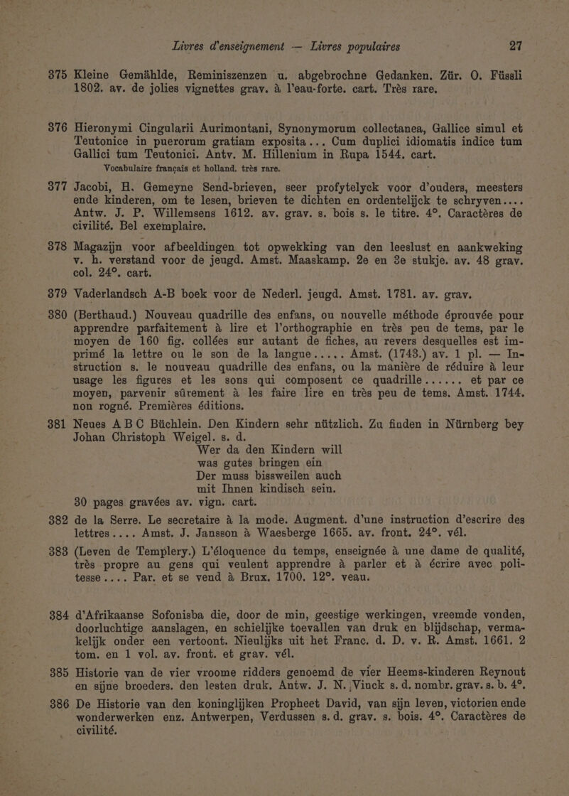 375 Kleine Gemihlde, Reminiszenzen u, abgebrochne Gedanken. Ziir. O. Piissli 1802. ay. de jolies vignettes grav. &amp; leau-forte. cart. Trés rare. 376 Hieronymi Cingularii Aurimontani, Synonymorum collectanea, Gallice simul et | Teutonice in puerorum gratiam exposita... Cum duplici idiomatis indice tum Gallici tum Teutonici. Antv. M. Hillenium in Rupa 1544, cart. Vocabulaire francais et holland. trés rare. 377 Jacobi, H. Gemeyne Send-brieven, seer profytelyck voor d’ouders, meesters ende kinderen, om te lesen, brieven te dichten en ordentelijck te schryven.. Antw. J. P. Willemsens 1612. av. grav. s. bois s. le titre. 4°. Caractéres de civilité. Bel exemplaire. 378 Magazijn yoor afbeeldingen tot LR van den leeslust en aankweking v. h. verstand voor de jeugd. Amst. Maaskamp. 2e en 3e stukje. av. 48 gray. col, 24°. cart. 379 Vaderlandsch A-B boek voor de Nederl. jeugd. Amst. 1781. av. grav. 380 (Berthaud.) Nouveau quadrille des enfans, ou nouvelle méthode éprouvée pour apprendre parfaitement 4 lire et lorthographie en trés peu de tems, par le moyen de 160 fig. collées sur autant de fiches, au revers desquelles est im- primé la lettre ou le son de la langue..... Amst. (1743.) av. 1 pl. — In- struction s. le nouveau quadrille des enfans, ou la maniére de réduire a leur usage les figures et les sons qui composent ce quadrille...... et par ce moyen, parvenir stirement a les faire lire en trés peu de tems. Amst. 1744. non rogné. Premiéres éditions. 381 Neues ABC Biichlein. Den Kindern sehr niitzlich. Zu finden in Niirnberg bey Johan Christoph Weigel. s. d. Wer da den Kindern will was gutes bringen ein Der muss bissweilen auch mit Ihnen kindisch sein. 30 pages gravées av. vign. cart. 382 de la Serre. Le secretaire 4 la mode. Augment. d’une instruction d’escrire des lettres.... Amst. J. Jansson &amp; Waesberge 1665. av. front. 24°. vél. 383 (Leven de Templery.) L’éloquence du temps, enseignée &amp; une dame de qualité, trés . kd ak au gens qui veulent apprendre 4 parler et a écrire avec poli- tesse.... Par. et se vend &amp; Brux. 1700. 12°. veau. 384 d’Afrikaanse Sofonisba die, door de min, geestige werkingen, vreemde vonden, doorluchtige aanslagen, en schielijke toevallen van druk en blijdschap, verma- kelijk onder een vertoont. Nieulijks uit het Franc. d. D. v. R. Amst. 1661. 2 tom. en 1 vol. av. front. et grav. vél. 385 Historie van de vier vroome ridders genoemd de vier Heems-kinderen Reynout en sijne broeders. den lesten druk, Antw. J. N.,Vinck s.d. nombr. gray. s. b. 4°. 386 De Historie van den koninglijken Propheet David, van sijn leven, victorien ende wonderwerken enz. Antwerpen, Verdussen s.d. grav. s. bois. 4°. Caractéres de civilité.