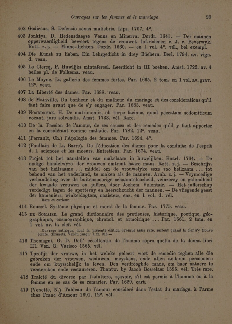 402 Gediccus, S. Defensio sexus muliebris. Lips. 1707, 4°. 403 Jonktys, D. Hedensdaegse Venus en Minerva. Dordr. 1641. — Der mannen opperwaerdigheid beweert tegens de vrouwel. lof-redenen v. J. v. Beverwyk. Rott. z.j. — Minne-dichten. Dordr. 1660. — en 1 vol. 4°. vél., bel exempl. 404 Die Kunst zu lieben. Hin Lehrgedicht in drey Btichern. Berl. 1794. ay. vign. d. veau. 405 Le Clercq, P. Huwlijks mintafereel. Leerdicht in III boeken. Amst, 1722. av. 4 belles pl. de Folkema, veau. 406 Le Moyne. La gallerie des femmes fortes. Par. 1665. 2 tom. en 1 vol. av. grav. 12°. veau. 407 La Liberté des dames. Par. 1688. veau. 408 de Mainville. Du bonheur et du malheur du mariage et des considerations qu’il faut faire avant que de s’y engager. Par. 1683. veau. 409 NooRDKERK, H. De matrimoniis, ob turpe facinus, quod peccatum sodomiticum vocant, jure solvendis. Amst. 1733. vél. Rare. 410 De la Passion de l'amour, de ses causes et des remedes qu'il y faut apportar en la considérant comme maladie. Par. 1782. 12°. veau. 411 (Perrault, Ch.) l’Apologie des femmes. Par. 1694. 4°. 412 (Poullain de La Barre). De ’éducation des dames pour la conduite de l’esprit d. 1. sciences et les moeurs. Entretiens. Par. 1674. veau. 413 Projet tot het aanstellen van makelaars in huwelijken. Haarl. 1764. — De nodige handelwyze der vrouwen omtrent haare mans. Rott. z.j. — Beschrijv. van het heilzaame ... middel om de vrouwelyke sexe zoo heilzaam ... tot behoud van het vaderland, te maken als de mannen. Arnh. z.j. — Vrymoedige verhandeling over de buitenspoorige schaamteloosheid, veinzerey en galandheid der kwaade vrouwen en juffers, door Jochem Volontair. — Het. jufferschap © verdedigt tegen de spotterny en heerschzucht der mannen. — De vliegende geest der kameniers, winkeldogters, naaisters, enz. en 1 vol. d. vél. Rare et curieux. 414 Roussel. Systéme physique et moral de la femme. Par. 1775. veau. 415 pe-Somaizn. Le grand dictionnaire des pretieuses, historique, poetique, géo- graphique, cosmographique, chronol. et armoirique ... Par. 1661. 2 tom. en 1 vol. av. la clef. vél. Ouvrage satirique, dont la présente édition devenue assez rare, surtout quand la clef s’y trouve jointe. (Brunet). Vendu jusqw’ &amp; fr. 215.— 416 Thomagni, G. D. Dell’ eccellentia de l’huomo sopra quella de la donna libri III. Ven. G. Varisco 1565. vél- 417 Tprofijt der vrouwe, in het welcke geleert wort de remedie teghen alle die gebreken der vrouwen, weduwen, meyskens, ende allen anderen persoonen: ende om kuysschelijk te leven. Den verdrooghde mans, om haer natuere te verstercken ende restaureren. Thantw. by Jacob Bosselaer 1595. vél. Trés rare. 418 Traicté du divorce par l’adultere, sgavoir, s'il est pene &amp; homme ou a la femme en ce cas de se remarier. Par. 1629. cart. 419 (Venette, N.) Tableau de l’amour consideré dans l’estat du mariage. 4 Parme chez Franc d'Amour 1691. 12°. vél.