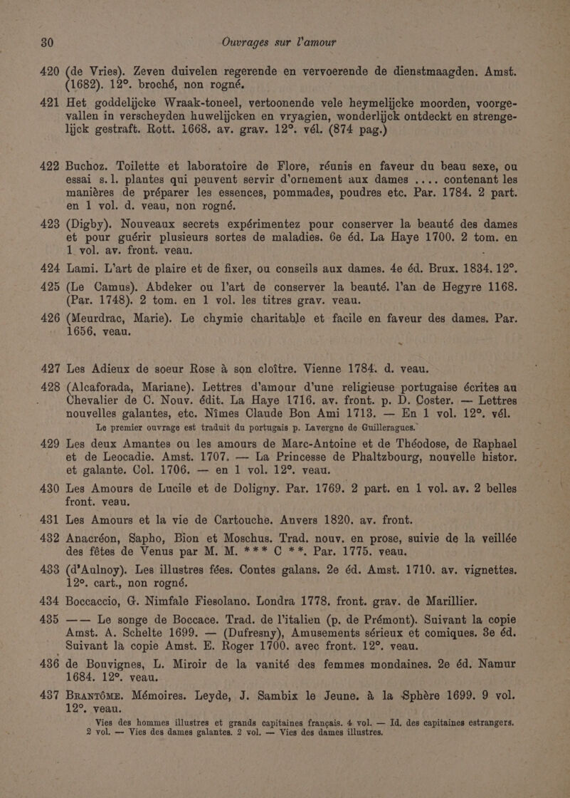 420 421 422 423 (de Vries). Zeven duivelen regerende en vervoerende de dienstmaagden. Amst. (1682). 12°. broché, non rogné. Het goddelijcke Wraak-toneel, vertoonende vele heymelijcke moorden, voorge- vallen in verscheyden huwelijcken en vryagien, wonderlijck ontdeckt en strenge- lick gestraft. Rott. 1668, av. grav. 12°. vél. (874 pag.) Buchoz. Toilette et laboratoire de Flore, réunis en faveur du beau sexe, ou essai s.l. plantes qui peuvent servir d’ornement aux dames .... contenant les maniéres de préparer les essences, pommades, poudres etc. Par. 1784. 2 part. en | vol. d. veau, non rogné, (Digby). Nouveaux secrets expérimentez pour conserver la beauté des dames et pour guérir plusieurs sortes de maladies. 6e éd. La Haye 1700. 2 tom. en 1_ vol. av. front. vean. : Lami. L’art de plaire et de fixer, ou conseils aux dames. 4e éd. Brux. 1834. 12°. (Le Camus). Abdeker ou l'art de conserver la beauté. l’an de Hegyre 1168. (Par. 1748). 2 tom. en 1 vol. les titres grav. veau. (Meurdrac, Marie). Le chymie charitable et facile en faveur des dames. Par. 1656, veau. ~ a Les Adieux de soeur Rose 4 son cloitre. Vienne 1784. d. veau. (Alcaforada, Mariane). Lettres d’amour d’une religieuse portugaise écrites au Chevalier de C. Nouv. édit. La Haye 1716. ay. front. p. D. Coster. — Lettres nouvelles galantes, etc. Nimes Claude Bon Ami 1713. — En 1 vol. 12°. vél. Le premier ouvrage est traduit du portugais p. Lavergne de Guilleragues. Les deux Amantes ou les amours de Marc-Antoine et de Théodose, de Raphael et de Leocadie. Amst. 1707. — La Princesse de Phaltzbourg, nouvelle histor. et galante. Col. 1706. — en 1 vol. 12°. veau. Les Amours de Lucile et de Doligny. Par. 1769. 2 part. en 1 vol. av. 2 belles front. veau. Les Amours et la vie de Cartouche. Anvers 1820. av. front. Anacréon, Sapho, Bion et Moschus. Trad. nouy. en prose, suivie de la veillée des fétes de Venus par M. M. *** © **, Par. 1775. veau. (d*Aulnoy). Les illustres fées. Contes galans. 2e éd. Amst. 1710. av. vignettes. 12°. cart., non rogné. Boccaccio, G. Nimfale Fiesolano. Londra 1778, front. grav. de Marillier. —— Le songe de Boccace. Trad. de l’italien (p. de Prémont). Suivant la copie Amst. A. Schelte 1699. — (Dufresny), Amusements sérieux et comiques. 3e éd. de Bouvignes, L. Miroir de la vanité des femmes mondaines. 2e éd. Namur 1684. 12°. veau. Brantome. Mémoires. Leyde, J. Sambix le Jeune. &amp; la Sphére 1699. 9 vol. 12°. veau. Vies des hommes illustres et grands capitaines francais. 4 vol. — Id. des capitaines estrangers. 2 vol. — Vies des dames galantes. 2 vol. — Vies des dames illustres.