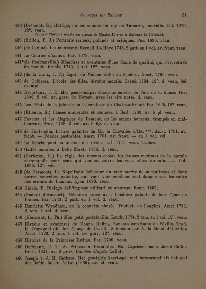 438 (Bremont, 8.) Hattigé, ou les amours du roy de Tamarin, nouvelle. Col. 1676. ravie 12°, i'veau. . Contient Vhistoire secréte des amours de Charles II avec la duchesse de Cléveland. 439 (Brillon, P. J.) Portraits serieux, galands et critiques. Par. 1696. veau. 440 (de Caylus). Les manteaux. Recueil. La Haye 1746. 2 part. en 1 vol. av. front. veau. 441 Le Courier d'amour. Par. 1679. veau. 441*(de Courtanville.) Mémoires et avantures d’une dame de qualité, qui s’est retirée du monde. Frneft. 1740. 3 vol. 12°. veau. 442 (de la Croix, J. F.) Esprit de Mademoiselle de Scuderi. Amst. 1766. veau. 443 de Cubieres. L’école des filles, histoire morale. Cassel 1784. 12°. d. veau, bel exempl. 444 Despréaux, J. E. Mes passe-temps: chansons suivies de l’art de la danse. Par. 1806. 2 vol. av. grav. de Moreau, avec les airs notés. d. veau. 445 Les Effets de la jalousie ou la comtesse de Chateau-Briant. Par. 1695. 12°. veau, 446 (Etienne, R.) Causes amusantes et connues. &amp; Berl. 1769. av. 5 pl. veau. 447 Faveurs et les disgraces de l'amour, ou les amans heureux, trompés en mal- _ heureux. Brux. 1788. 3 vol. av. 6 fig. d. veau. 448 de Fontenelle. Lettres galantes de Mr. le Chevalier d’Her ***. Amst. 1701. av. front. — Poesies pastorales. Amst. 1701. av. front. — en 1 vol. vél. 449 Le Fourbe puni ou le duel des rivales. s.1. 1741. veau. Taches. 450 Gaités morales. 4 Belle Forets 1786. d. veau. 451 (Gerberon, G.) La régle des moeurs contre les fausses maximes de la morale corrompué: pour ceux qui veulent suivre les voies sires du salut.... Col. 1688. 12°. vél. 452 (de Germont). Le Napolitain defenseur du vray merite de sa maitresse et deux autres nouvelles galantes, qui vont voir combien sont dangereuses les suites des erreurs de l’amour. Lyon 1698. veau. 453 Giovio, P. Dialogo dell’imprese militari et amorose. Roma 1555. 454 (Godard d’Aucourt). Mémoires tures avec l’histoire galante de leur séjour en France. Par. 1743. 2 part. en 1 vol. d. veau. 455 Henriette Wyndham, ou la coquette abusée. Traduct. de l’anglois. Amst 1775. 2 tom. 1 vol. d. veau. 456 (Hérissant, L. Th.) Mon petit portefeuille. Londr. 1774. 2 tom. en 1 vol. 12°. veau. 457 Histoire et avontures de Donna Rufina, fameuse courtisane de Séville. Trad. le l’espagnot (de don Alongo de Castillo Solorgano par A. le Metel d’Ouville). Amst. 1723. 2 tom. 1 vol. av. gray. 12°. veau. 458 Histoire de la Princesse Estime. Par. 1709. veau. 459 Hoffmann, E. T. A. Prinzessin Brambilla. Ein Capriccio nach Jacob Callot. Bresl. 1821. av. 8 grav. teintées d’aprés Callot. 460 Joseph v. d. H..Barbara. Het geestelyk kaert-spel met hertentroef oft het spel der liefde. 3e dr. Antw. (1666). av. pl. veau.
