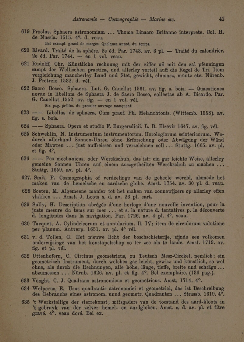 619 Proclus. Sphaera astronomiam ... Thoma Linacro Britanno interprete. Col. H. de Nussia. 1515. 4°. d. veau. Bel exempl, grand de marges. Quelques annot, du temps. 620 Rivard. Traité de la sphére. 2e 6d. Par. 1743. av. 83 pl. — Traité du calendrier. 2e éd. Par. 1744. — en 1 vol. veau. 621 Rudolff, Chr. Kitinstliche rechnung mit der ziffer ui mit den zal pfenningen sampt der Wellischen practica, und allerley vorteil auff die Regel de Tri. Item - vergleichung mancherley Land und Stet, gewicht, elnmasz, miintz etc. Niirenb. J. Pretreio 1532. d. vél. 622 Sacro Bosco. Sphaera. Lut. G. Cauellat 1561. ay. fig. s. bois. — Quaestiones novae in libellum de Sphaera J. de Sacro Bosco, collectae ab A. Bicardo. Par. G. Cauellat 1552. av. fig. — en 1 vol. vél. Six pag. prélim. du premier ouvrage manquent. 623 —— Libellus de sphaera. Cum praef. Ph. Melanchtonis. (Wittemb. 1558). ay. . 9, fig. 8: bois. 624 —— Sphaera. Opera et studio F. Burgersdicii. L. B. Elzevir 1647. av. fig. vél. 625 Schwehlin, N. Instrumentum instrumentorum. Horologiorum sciotericorum. Wo- durch allerhand Sonnen-Uhren ohne Erforschung oder Abwigung der Wind oder Mawren ... just auffreissen und verzeichnen soll... Stuttg. 1665. av. pl. et fig. 4°, 626 —— Pes mechanicus, oder Werckschuh, das ist: ein gar leichte Weise, allerley gemeine Sonnen Uhren auf_einem auszgetheilten Werckschuh zu machen ... Stuttg. 1659. av. pl. 4°. 627. Smit, P. Cosmographia of verdeelinge van de geheele wereld, alsmede het maken van de hemelsche en aardsche globe. Amst. 1754. av. 30 pl. d. veau. 628 Soeten, M. Algemeene manier tot het maken van zonnewijzers op allerley effen vlakken ... Amst. J. Loots s. d. av. 26 pl. cart. 629 Sully, H. Description abrégée d’une horloge d’une nouvelle invention, pour la juste mesure da tems sur mer ... ets. la nature d. tentatives p. la découverte d. longitudes dans la navigation. Par. 1726. av. 4 pl. 4°. veau. 630 Tacquet, A. Cylindricorum et annularium. 11. IV; item de circulorum volutione per planum. Antverp. 1651. ay. pl. 4° vél. 631 v. d. Tollen, G. Het nieuwe licht der boschschieterije, zijnde een volkomen ; onderwijsinge van het konstapelschap so ter zee als te lande. Amst. 1719. av. fig. et pl. vél. 632 Uttenhofern, C. Circinus geometricus, zu Teutsch Mesz-Circkel, nemlich: ein _~ geometrisch Instrument, durch welches gar leicht, gewisz und kiinstlich, so wol ohne, als durch die Rechnungen, alle hihe, linge, tieffe, breite und schrige... abzumessen ... Niirnb. 1626. ay. pl. et fig. 4°. Bel exemplaire. (136 pag.). 633 Vooght, C. J. Quadrans astronomicus et geometricus. Amst, 1714. 4°. 634 Welperus, E. Usus quadrantis astronomici et geometrici, das ist Beschreibung des Gebrauchs eines astronom. unnd geometr. Quadranten ... Strassb. 1619. 4°. 635 *t Werkstellige der sterrekonst; mitsgaders van de toestand des aard-kloots in % gebruyk van der zelver hemel- en aardgloben. Amst. 8. d. ay. pl. et titre gravé, 4°. veau doré, Bel ex.