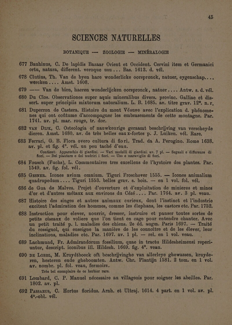 SCIENCES NATURELLES BOTANIQUE — ZOOLOGIE — MINERALOGIE 677 Bauhinus, C. De lapidis Bazaar Orient et Occident. Cervini item et Germanici ortu, natura, different. veroque usu... Bas. 1613. d. vél. 678 Clutius, Th. Van de byen hare wonderlicke oorspronck, natuer, eygenschap.... wercken.... Amst. 1608. 679 —— Van de bien, haeren wonderlijcken oorspronck, natuer.... Antw. s. d. vél. 680 Du Clos. Observationes super aquis mineralibus divers. province. Galliae et dis- sert. super principiis mixtorum naturalium. L. B. 1685. av. titre grav. 12° nr, 681 Duperron de Castera. Histoire du mont Vésuve avec l’explication d. phénome- nes qui ont cotitume d’accompagner les embrasements de cette montagne. Par. 1741. av. pl. mar. rouge, tr. dor. 682 van Disk, C. Osteologia of nauwkeurige geraamt beschrijving van verscheyde dieren. Amst. 1680. av. de trés belles eau x-fortes p. J. Luiken. vél. Rare. 683 Ferrari, G. B. Flora overo cultura di fiori. Trad. da A. Perugino. Rome 1688. av. pl. et fig. 4°. vél. un peu taché d’eau. Contient: Apparechio di giardini. — Vari modelli di giardini. av. 7 pl. — Segnali e differenze di fiori. — Del piantare e del nudriri i fiori. — Uso e maraviglie di fiori. 684 Fousch (Fuchs), L. Commentaires tres excellens de l’hystoire des plantes. Par. 1549. av. fig. fol. vél. 685 Gesner. Icones avium omnium. Tiguri Froschover 1555. — Icones animalium ' quadrupedum.... Tiguri 1553. belles grav. s. bois. — en 1 vol. fol. vél. 686 de Gua de Malves. Projet d’ouverture et d'’exploitation de minieres et mines d'or et d’autres métaux aux environs du Cézé.... Par. 1764. av. 3 pl. veau. 687 Histoire des singes et autres animaux curieux, dont l'instinct et l'industrie excitent l’admiration des hommes, comme les élephans, les castors etc. Par. 1752. 688 Instruction pour elever, nourrir, dresser, instruire et panser toutes sortes de petits oiseaux de voliere que l’on tient en cage pour entendre chanter. Avec un petit traité p. 1. maladies des chiens. 2e éd. augm. Paris 1697. — Traité du rossignol, qui enseigne la maniére de les connoitre et de les élever, leur ‘inclinations, maladies etc. Par. 1697. av. 1 pl. — rel. en 1 vol. veau. 689 Lachmund, Fr. Admirandorum fossilium, quae in tractu Hildesheimensi reperi- untur, descript. iconibus ill. Hildesh. 1669. fig. 4°. veau. 690 pz Lozet, M. Kruydtboeck oft beschrijvinghe van allerleye ghewassen, kruyde- ren, hesteren ende gheboomten. Antw. Chr. Plantijn 1581. 2 tom. en 1 vol. ay. nombr. pl. fol. veau, fermoirs. . Trés bel exemplaire de ce herbier rare. ; 691 Lombard, C. P. Manuel nécessaire au villageois pour soigner les abeilles. Par. 1802. av. pl. 692 Passazus, C. Hortus floridus. Arnh. et Ultraj. 1614. 4 part. en 1 vol. av. pl. 4°,-obl. vél.