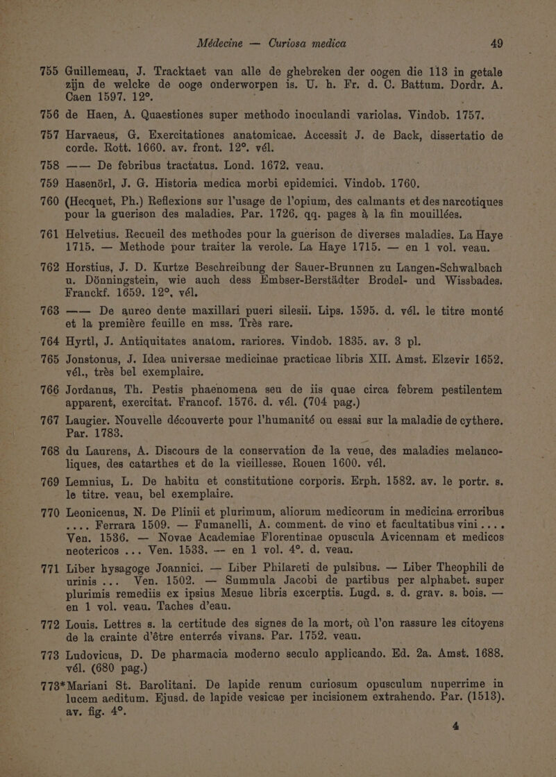 755 756 757 758 759 760 761 762 763 771 Médecine — Curiosa medica 49 Guillemeau, J. Tracktaet van alle de ghebreken der oogen die 113 in getale zijn de welcke de ooge onderworpen is. U. h. Fr. d. C. Battum. Dordr. A. Caen 1597. 12°. de Haen, A. Quaestiones super methodo inoculandi variolas. Vindob. 1757. Harvaeus, G. Exercitationes anatomicae. Accessit J. de Back, dissertatio de corde. Rott. 1660. av. front. 12°. vél. —— De febribus tractatus. Lond. 1672, veau. Hasenorl, J. G. Historia medica morbi epidemici. Vindob. 1760. (Hecquet, Ph.) Reflexions sur l’usage de l’opium, des calmants et des narcotiques pour la guerison des maladies. Par. 1726. qq. pages &amp; la fin mouillées. Helvetius. Recueil des methodes pour la guerison de diverses maladies. La Haye . 1715. — Methode pour traiter la verole. La Haye 1715. — en 1 vol. veau. Horstius, J. D. Kurtze Beschreibung der Sauer-Brunnen zu Langen-Schwalbach u. Dénningstein, wie auch dess Embser-Berstidter Brodel- und Wissbades. Franckf. 1659. 12°, vél. —— De aureo dente maxillari pueri silesii. Lips. 1595. d. vél. le titre monté et la premiére feuille en mss. Trés rare. Hyrtl, J. Antiquitates anatom, rariores. Vindob. 1835. av. 3 pl. Jonstonus, J. Idea universae medicinae practicae libris XII. Amst. Elzevir 1652. vél., trés bel exemplaire. Jordanus, Th. Pestis phaenomena seu de iis quae circa febrem pestilentem apparent, exercitat. Francof. 1576. d. vél. (704 pag.) Laugier. Nouvelle découverte pour l’humanité ou essai sur la maladie de cythere. Par. 1783. du Laurens, A. Discours de la conservation de la veue, des maladies melanco- liques, des catarthes et de la vieillesse. Rouen 1600. vél. Lemnius, L. De habitu et constitutione corporis. Erph, 1582. ay. le portr. s. le titre. veau, bel exemplaire. Leonicenus, N. De Plinii et plurimum, aliorum medicorum in medicina. erroribus . Ferrara 1509. — Fumanelli, A. comment. de vino et facultatibus vini.... Ven. 1536. — Novae Academiae Florentinae opuscula Avicennam et medicos neotericos ... Ven. 1538. -- en 1 vol. 4°. d. veau. Liber Sanne Joannici. — Liber Philareti de pulsibus. — Liber Theophili de urinis ... Ven. 1502. — Summula Jacobi de partibus per alphabet. super plurimis remediis ex ipsius Mesue libris excerptis. Lugd. s. d. grav. s. bois. — 172 773 Louis. Lettres s. la certitude des signes de la mort, ot l’on rassure les citoyens de la crainte d’étre enterrés vivans. Par. 1752. veau. Ludovicus, D. De pharmacia moderno seculo applicando. Ed. 2a. Amst. 1688. vél. (680 pag.) lucem aeditum. Ejusd. de lapide vesicae per incisionem extrahendo. Par. (1518). av. fig. 4°.