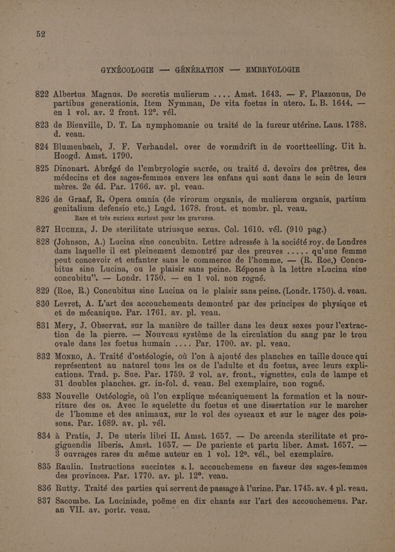 822 823 824 825 826 827 828 829 830 831 832 833 GYNECOLOGIE — GENERATION — EMBRYOLOGIE Albertus. Magnus. De secretis mulierum .... Amst. 1643. — F. Plazzonus, De partibus generationis, Item Nymman, De vita foetus in utero. L.B. 1644. — en 1 vol. av. 2 front. 12°. vél. de Bienville, D. T. La nymphomanie ou traité de la fureur utérine. Laus. 1788. d. veau. Blumenbach, J. F. Verhandel. over de vormdrift in de voortteelling. Uit h. Hoogd. Amst. 1790. Dinonart. Abrégé de l’embryologie Hane ou traité d. devoirs des prétres, des médecins et des sages-femmes envers les enfans qui sont dans le sein de leurs méres. 2e éd. Par. 1766. av. pl. veau. de Graaf, R. Opera omnia (de virorum organis, de mulierum organis, partium genitalium defensio etc.) Lugd. 1678. front. et nombr. pl. veau. Rare et trés curieux surtout pour les gravures. Hucuzr, J. De sterilitate utriusque sexus. Col. 1610. vél. (910 pag.) dans laquelle il est pleinement demontré par des preuves ..... qu'une femme peut concevoir et enfanter sans le commerce de l’homme. — (R. Roe,) Concu- bitus sine Lucina, ou le plaisir sans peine. Réponse a la lettre »Lucina sine concubitu’. — Londr. 1750. — en 1 vol. non rogné. : (Roe, R.) Concubitus sine Lucina ou le plaisir sans peine. (Londr. 1750). d. veau. Levret, A. L’art des accouchements demontré par des principes de physique et et de mécanique. Par. 1761. av. pl. veau. Mery, J. Observat. sur la maniére de tailler dans les deux sexes pour l’extrac- tion de la pierre. — Nouveau systéme de la circulation du sang par le trou ovale dans les foetus humain .... Par. 1700. av. pl. veau. Monro, A. Traité d’ostéologie, ot l’on &amp; ajouté des planches en taille douce qui représentent au naturel tous les os de l’adulte et du foetus, avec leurs expli- cations. Trad. p. Sue. Par. 1759. 2 vol. av. front., vignettes, culs de lampe et 31 doubles planches. gr. in-fol. d. veau. Bel exemplaire, non rogné. Nouvelle Ostéologie, ot l’on explique mécaniquement la formation et la nour- riture des os. Avec le squelette du foetus et une dissertation sur le marcher de l’homme et des animaux, sur le vol des oyseaux et sur le nager des pois- sons. Par. 1689. av. pl. vél. &amp; Pratis, J. De uteris libri Il. Amst. 1657. — De arcenda sterilitate et pro- gignendis liberis. Amst. 1657. — De pariente et partu liber. Amst. 1657, — 3 ouvrages rares du méme auteur en 1 vol. 12°. vél., bel exemplaire. Raulin. Instructions succintes s.1. accouchemens en faveur des sages-femmes des provinces. Par. 1770. av. pl. 12°. veau. Rutty. Traité des parties qui servent de passage a Vurine. Par. 1745. av. 4 pl. veau. Sacombe. La Luciniade, poéme en dix chants sur l’art des accouchemens. Par. an VII. ay. portr. veau.