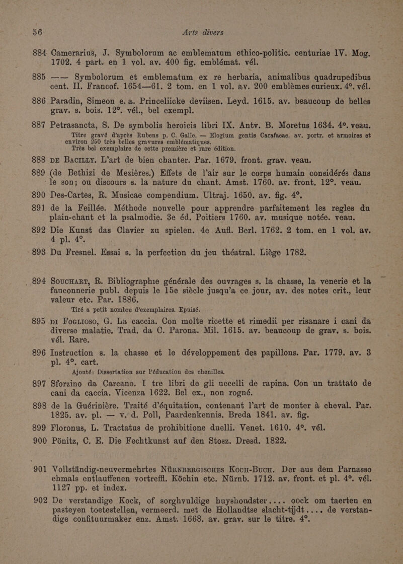 885 886 887 888 889 Camerarius, J. Symbolorum ac emblematum ethico-politic. centuriae 1V. Mog. 1702. 4 part. en 1 vol. av. 400 fig. emblémat. vél. —— Symbolorum et emblematum ex re herbaria, animalibus quadrupedibus cent. Il. Francof. 1654—61. 2 tom. en 1 vol. av. 200 emblémes curieux. 4°. vél. Paradin, Simeon e.a. Princeliicke deviisen. Leyd. 1615. av. beaucoup de belles grav. 8s. bois. 12°. vél., bel exempl. Petrasancta, 8S. De symbolis heroicis libri IX. Antv. B. Moretus 1634. 4°. veau. Titre gravé d’aprés Rubens p. C. Galle. — Elogium gentis Carafaeae. ay. portr. et armoires et environ 250 trés belles gravures emblématiques. Trés bel exemplaire de cette premiére et rare édition. DE Bacrury. L’art de bien chanter. Par. 1679. front. grav. veau. (de Bethizi de Meziéres.) Effets de l’air sur le corps humain considérés dans 890 89] 892 893 _ 894 895 896 897 898 899 900 901 902 Des-Cartes, R. Musicae compendium. Ultraj. 1650. ay. fig. 4°. de la Feillée. Méthode nouvelle pour apprendre parfaitement les regles du plain-chant ct la psalmodie. 3e éd. Poitiers 1760. av. musique notée. veau. Die Kunst das Clavier zu spielen. 4e Aufl. Berl. 1762. 2 tom. en 1 vols ay. 4 pl. 4°. Do Fresnel. Essai s. la perfection du jeu théatral. Lidge 1782. SoucHart, R. Bibliographie générale des ouvrages 8. la chasse, la venerie et la fanconnerie publ. depuis le Ape siécle jusqu’a ce jour, av. des notes crit., leur valeur etc. Par. 1886. Tiré a petit nombre d’exemplaires. Epuisé. pi Foetioso, G. La caccia. Con molte ricette et rimedii per risanare i cani da diverse malatie, Trad. da C. Parona. Mil. 1615. av. beaucoup de gray. s. bois. vél. Rare. Instruction s. la chasse et le développement des papillons. Par. 1779. av. 3 pl. 4°. cart. Ajouté: Dissertation sur l’éducation des chenilles. cani da caccia. Vicenza 1622. Bel ex., non rogné. de la Guériniére. Traité d’équitation, contenant l’art de monter 4 cheval. Par. 1825. av. pl. — v. d. Poll, Paardenkennis. Breda 1841. av. fig. Floronus, L. Tractatus de prohibitione duelli. Venet. 1610. 4°. vél. Poénitz, C. E. Die Fechtkunst auf den Stosz. Dresd. 1822. Vollstiindig-neuvermehrtes NiinwBerciscuns Kocu-Bucu. Der aus dem Parnasso ehmals entlauffenen vortreffl. Kéchin etc. Niirnb. 1712. av. front. et pl. 4°. vél. 1127 pp. et index. De verstandige Kock, of sorghvuldige bhuyshoudster.... oock om taerten en pasteyen toetestellen, vermeerd. met de Hollandtse slacht-tijdt.... de verstan- dige confituurmaker enz. Amst. 1668. ay. gray. sur le titre. 4°.