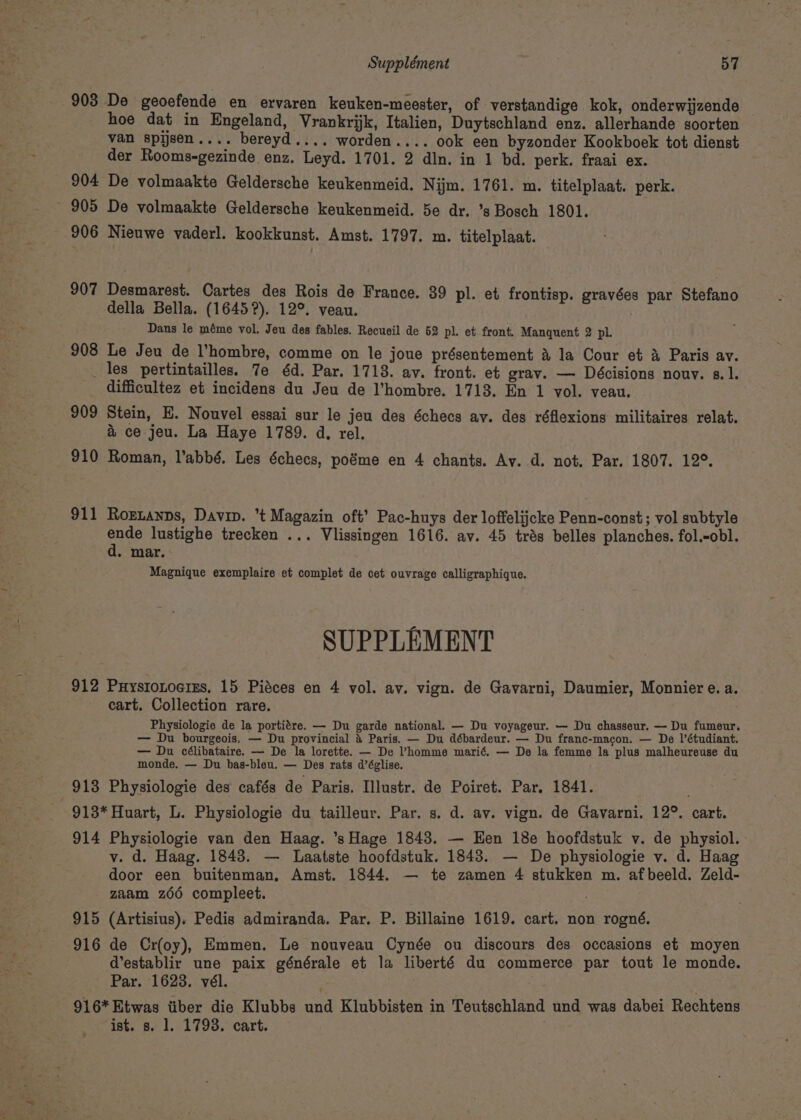 903 De geoefende en ervaren keuken-meester, of verstandige kok, onderwijzende hoe dat in Engeland, Vrankrijk, Italien, Duytschland enz. allerhande soorten van spysen.... bereyd.... worden.... ook een byzonder Kookboek tot dienst der Rooms-gezinde enz. Leyd. 1701. 2 din. in 1 bd. perk. fraai ex. 904 De volmaakte Geldersche keukenmeid. Nijm. 1761. m. titelplaat. perk. 905 De volmaakte Geldersche keukenmeid. 5e dr. ’s Bosch 1801. 906 Nieuwe vaderl. kookkunst. Amst. 1797. m. titelplaat. 907 Desmarest. Cartes des Rois de France. 39 pl. et frontisp. gravées par Stefano della Bella. (1645?). 12°, veau. Dans le méme vol. Jeu des fables. Recueil de 52 pl. et front. Manquent 2 pl. 908 Le Jeu de hombre, comme on le joue présentement &amp; la Cour et a Paris av. _ les pertintailles. 7e éd. Par. 1713. av. front. et grav. — Décisions nouv. s.1. difficultez et incidens du Jeu de l’hombre. 1713. En 1 vol. veau. 909 Stein, E. Nouvel essai sur le jeu des échecs ay. des réflexions militaires relat. &gt; 7 &amp; ce jeu. La Haye 1789. d, rel. 910 Roman, l’abbé. Les échecs, poéme en 4 chants. Ay. d. not. Par. 1807. 12°. 911 Rortanps, Davin. ’t Magazin oft’ Pac-huys der loffelijcke Penn-const; vol subtyle ne lustighe trecken ... Vlissingen 1616. ay. 45 trés belles planches. fol.-obl. . mar. Magnique exemplaire et complet de cet ouvrage calligraphique. SUPPLEMENT 912 Puystonocrss, 15 Piéces en 4 vol. av. vign. de Gavarni, Daumier, Monnier e. a. cart. Collection rare. Physiologie de la portitre. — Du garde national. — Du voyageur. — Du chasseur. — Du fumeur. — Du bourgeois, — Du provincial &amp; Paris. — Du débardeur. — Du franc-macon. — De l’étudiant. — Du célibataire. — De la lorette. — De Vhomme marié. — De la femme la plus malheureuse du monde. — Du bas-bleu. — Des rats d’église. 913 Physiologie des cafés de Paris. Illustr. de Poiret. Par. 1841. 913* Huart, L. Physiologie du tailleur. Par. s, d. av. vign. de Gavarni. 12°. cart. 914 Physiologie van den Haag. ’s Hage 1843. — Een 18e hoofdstuk v. de physiol. v. d. Haag. 1843. — Laatste hoofdstuk. 1843. — De physiologie v. d. Haag door een buitenman, Amst. 1844. — te zamen 4 stukken m. afbeeld. Zeld- zaam z66 compleet. 915 (Artisius), Pedis admiranda. Par. P. Billaine 1619. cart. non rogné. 916 de Cr(oy), Emmen. Le nouveau Cynée ou discours des occasions et moyen d’establir une paix générale et la liberté du commerce par tout le monde. Par. 16238. vél. 916* Etwas tiber die Klubbs und Klubbisten in Teutschland und was dabei Rechtens ist. s. 1. 1793. cart.