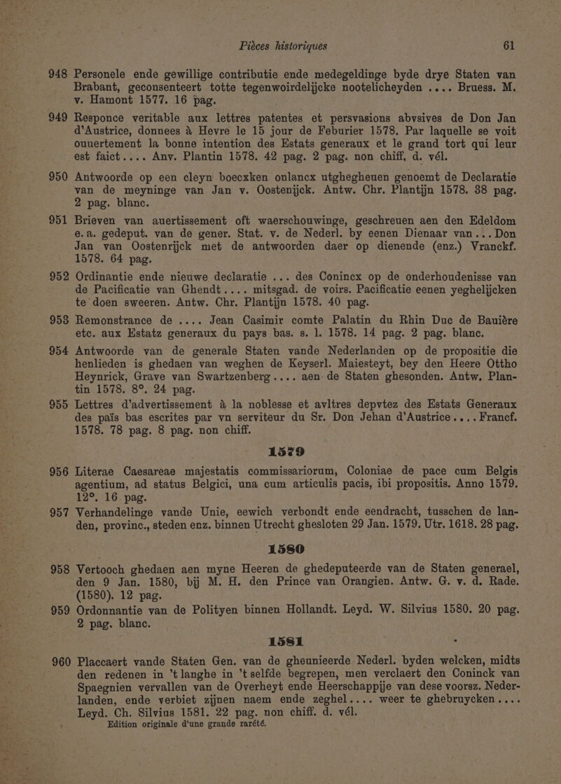 Nar ae iy 949 950 951 952 953 954 955 956 957 958 959 Personele ende gewillige contributie ende medegeldinge byde drye Staten van Brabant, geconsenteert totte tegenwoirdelijcke nootelicheyden .... Bruess. M. v. Hamont 1577. 16 pag. Responce veritable aux lettres patentes et persvasions abvsives de Don Jan d’Austrice, donnees &amp; Hevre le 15 jour de Feburier 1578. Par laquelle se voit ouuertement la bonne intention des Estats generaux et le grand tort qui leur — est faict.... Any. Plantin 1578. 42 pag. 2 pag. non chiff, d. vél. Antwoorde op een cleyn boecxken onlancx utghegheuen genoemt de Declaratie van de meyninge van Jan v. Oostenijck. Antw. Chr. Plantijn 1578. 38 pag. 2 pag. blanc. Brieven van auertissement oft waerschouwinge, geschreuen aen den Edeldom e.a. gedeput. van de gener. Stat. v. de Nederl. by eenen Dienaar van... Don Jan van Oostenrijck met de antwoorden daer op dienende (enz.) Vranckf. 1578. 64 pag. Ordinantie ende nieuwe declaratie ... des Conincx op de onderhoudenisse van de Pacificatie van Ghendt.... mitsgad. de voirs. Pacificatie eenen yeghelijcken te doen sweeren. Antw. Chr. Plantijn 1578. 40 pag. Remonstrance de .... Jean Casimir comte Palatin du Rhin Duc de Bauiére etc. aux Estatz generaux du pays bas. s. l. 1578. 14 pag. 2 pag. blanc. Antwoorde van de generale Staten vande Nederlanden op de propositie die henlieden is ghedaen van weghen de Keyserl. Maiesteyt, bey den Heere Ottho Heynrick, Grave van Swartzenberg.... aen- de Staten ghesonden. Antw. Plan- tin 1578. 8°. 24 pag. Lettres d’advertissement 4 la noblesse et avltres depvtez des Estats Generaux des pais bas escrites par vn serviteur du Sr. Don Jehan d’Austrice.... Francf. 1578. 78 pag. 8 pag. non chiff. 1579 Literae Caesareae majestatis commissariorum, Coloniae de pace cum Belgis agentium, ad status Belgici, una cum articulis pacis, ibi propositis. Anno 1579. 12°. 16. pag. Verhandelinge vande Unie, eewich verbondt ende eendracht, tusschen de lan- den, provinc., steden enz. binnen Utrecht ghesloten 29 Jan. 1579. Utr. 1618. 28 pag. 1580 Vertooch ghedaen aen myne Heeren de ghedeputeerde van de Staten generael, (1580). 12 pag. Ordonnantie van de Polityen binnen Hollandt. Leyd. W. Silvius 1580. 20 pag. 2 pag. blanc. 1581 Placcaert vande Staten Gen. van de gheunieerde Nederl. byden welcken, midts den redenen in “tlanghe in “tselfde begrepen, men verclaert den Coninck van Spaegnien vervallen van de Overheyt ende Heerschappije van dese voorsz. Neder- landen, ende verbiet zijnen naem ende zeghel.... weer te ghebruycken.... Leyd. Ch. Silvius 1581. 22 pag. non chiff. d. vél. Edition originale d’une grande rarété.