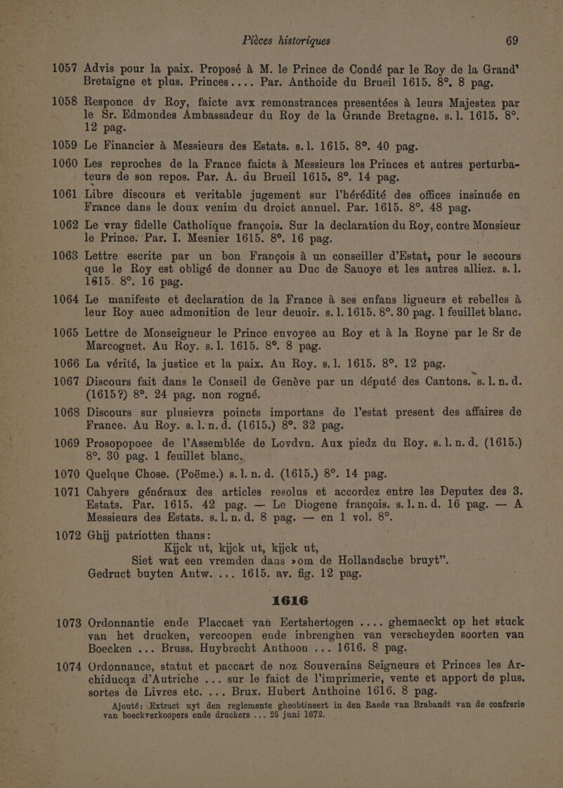 1057 Advis pour la paix. Proposé &amp; M. le Prince de Condé par le Roy de la Grand’ Bretaigne et plus. Princes.... Par. Anthoide du Brueil 1615. 8° 8 pag. 1058 Responce dv Roy, faicte avx remonstrances presentées &amp; leurs Majestez par le Sr. Edmondes Ambassadeur du Roy de la Grande Bretagne. s.1. 1615. 8°. 12 pag. 1059 Le Financier 4 Messieurs des Estats. s.1. 1615. 8° 40 pag. 1060 Les reproches de la France faicts 4 Messieurs les Princes et autres perturba- teurs de son repos. Par. A. du Brueil 1615, 8°. 14 pag. 1061 Libre discours et veritable jugement sur l’hérédité des offices insinuée en France dans le doux venim du droict annuel. Par. 1615. 8°. 48 pag. 1062 Le vray fidelle Catholique francois. Sur la declaration du Roy, contre Monsieur le Prince. Par. I. Mesnier 1615. 8°. 16 pag. 1063 Lettre escrite par un bon Frangois 4 un conseiller d’Estat, pour le secours que le Roy est obligé de donner au Duc de Sauoye et les autres alliez. s.1. 1615. 8°. 16 pag. 1064 Le manifeste et declaration de la France &amp; ses enfans ligueurs et rebelles &amp; leur Roy auec admonition de leur deuoir. s. 1.1615. 8°. 30 pag. 1 feuillet blanc. 1065 Lettre de Monseigneur le Prince envoyee au Roy et &amp; la Royne par le Sr de Marcognet. Au Roy. s.1. 1615. 8°. 8 pag. 1066 La vérité, la justice et la paix. Au Roy. s.1. 1615. 8°. 12 pag. 1067 Discours fait dans le Conseil de Genéve par un député des Cantons. s.1.n. d. (1615?) 8°. 24 pag. non rogné. 1068 Discours sur plusievrs poincts importans de l’estat present des affaires de France. Au Roy. s.len.d. (1615.) 8°. 32 pag. 1069 Prosopopoee de l’Assemblée de Lovdvn. Aux piedz du Roy. gs. 1l.n.d. (1615.) 8°, 30 pag. 1 feuillet blanc. 1070 Quelque Chose. (Poéme.) s.1. n.d. (1615.) 8°. 14 pag. 1071 Cahyers généraux des articles resolus et accordez entre les Deputez des 3. Estats. Par. 1615. 42 pag. — Le Diogene francois. s.l.n.d. 16 pag. — A Messieurs des Hstats. s.l.n.d. 8 pag. — en 1 vol. 8°. 1072 Ghi patriotten thans: Kijck ut, kijck ut, kick ut, | Siet wat een vremden dans »om de Hollandsche bruyt”. Gedruct buyten Antw. ... 1615. av. fig. 12 pag. 1616 1073 Ordonnantie ende Placcaet van Hertshertogen .... ghemaeckt op het stuck van het drucken, vercoopen ende inbrenghen van verscheyden soorten van Boecken ... Bruss. Huybrecht Anthoon ... 1616. 8 pag. 1074 Ordonnance, statut et paccart de noz Souverains Seigneurs et Princes les Ar- chiducqz d’Autriche ... sur le faict de l’imprimerie, vente et apport de plus. sortes de Livres etc. ... Brux. Hubert Anthoine 1616. 8 pag. Ajouté: \Extract uyt den reglemente ghoobtineert in den Raede van Brabandt van de confrerie van boeckverkoopers ende druckers ... 25 juni 1672.