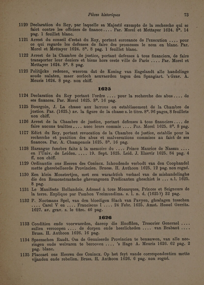 1120 mer T2l 1122 1128 1124 1125 1126 1127 1128 1129 1130. 1131 1132 1133 1134 1135 Piéces historiques 73 Declaration du Roy, par laquelle sa Majesté exempte de la recherche qui se faict contre les officiers de finance.... Par. Morel et Mettayer 1624. 8°. 14 pag. 1 feuillet blanc. Arrest du conseil d’estat du Roy, portant surceance de l’execution .... pour ce qui regarde les defenses de faire des promesses le nom en blanc. Par. Morel et Mettayer 1624. 8°. 8 pag. 1 feuillet blanc. Arrest de la Chambre de justice, portant defenses 4 tous financiers, de faire transporter leur deniers et biens hors ceste ville de Paris .... Par. Morel et Mettayer 1624. 8°. 8 pag. Politijcke redenen, waerom dat de Koning van Engelandt alle handelinge soude nalaten, maer oorloch aenvaerden tegen den Spangiart. ’sGrav. A. Meuris 1624. 8 pag. non chiff. 1625 Declaration du Roy portant l’ordre .... pour la recherche des abus.... de ses finances. Par. Morel 1625. 8°. 16 pag. Bourgoin, J. La chasse aux larrons ou establissement de la Chambre de justice. Par. (1625.) av. la figure de la chasse s. le titre. 8°. 96 pages, 8 feuillets non chiff, Arrest de la Chambre de justice, portant defenses 4 tous financiers.... de faire aucuns traittez.... auec leurs commis .... Par. Morel 1625, 8°. 8 pag. Edict du Roy, portant revocation de la Chambre de justice, establie pour la recherche et punition des abus et malversations commises au faict de ses finances. Par. A. Champenois 1625. 8°. 16 pag. , Harangue funebre faite 4 la memoire du ...&lt; Prince Maurice de Nassau .... en l’Univ. de Leiden, .... 19. Sept. 1625. Leid. J. Elzevir 1625. 84 pag. 4 ff. non chiff. Ordinantie ons Heeren des Conincx. Inhoudende verbodt van den Coophandel mette gherebelleerde Provincien. Bruess. H. Anthoon 1625. 12 pag. non rogné. Een klein Monstertjen, met een warachtich verhael van de mishandelinghe die den Remonstrantsche ghevangenen Predicanten gheschiet is ... s.l. 1625. 8 pag. Le Manifeste Hollandois. Adressé 4 tous Monarques, Princes et Seigneurs de la terre. Explique par Pambon Vreimundima. s. 1. n. d. (1625?) 32 pag. P, Nootmans Spel, van den bloedigen Slach van Pavyen, gheslagen tusschen .... Carel V en .... Franciscus I .... 24 Febr. 1625. Amst. Hessel Gerritz. 1627. av. grav. s. le titre. 46 pag. 1626 Conditien ende voorwaerden, daerop die Hooffden, Tresorier Generael .... sullen vercoopen.... de dorpen ende heerlicheden .... van Brabant .... Bruss. H. Anthoon 1626. 16 pag. Spaenschen Raadt. Om de Geunieerde Provincien te benauwen, van alle nee- ringen ende welvaren te berooven.... ’s Hage A. Meuris 1626. 62 pag. 2 pag. blanc. ; Placcaet ons Heeren des Conincx. Op het feyt vande correspondentien mette