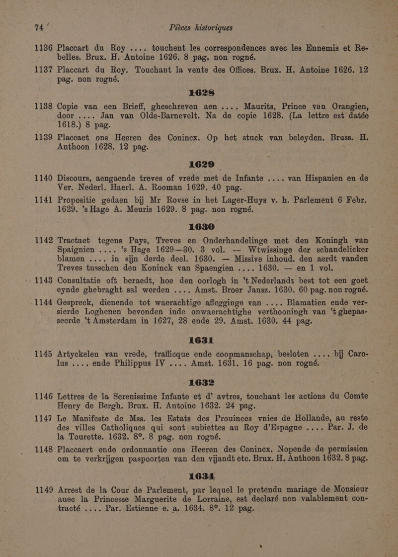 74° 1136 1137 1138 1139 1140 1141 1142 1143 -1144 1145 1146 114? 1148 1149 Piéces historiques Placcart du Roy .... touchent les correspondences avec les Ennemis et Re- belles. Brux. H. Antoine 1626. 8 pag. non rogné. Placcart du Roy. Touchant la vente des Offices. Brux. H. Antoine 1626. 12 pag. non rogné, ha L628 Copie van een Brieff, gheschreven aen.... Maurits, Prince van Orangien, door .... Jan van Olde-Barnevelt. Na de copie 1628. (La lettre est datée 1618.) 8 pag. Placcaet ons Heeren des Conincx. Op het stuck van beleyden. Brass. H. Anthoon 1628. 12 pag. 1629 Discours, aengaende treves of vrede met de Infante .... van Hispanien en de Ver. Nederl. Haerl. A. Rooman 1629. 40 pag. Propositie gedaen bij Mr Rovse in het Lager-Huys v. h. Parlement 6 Febr. 1629. ’s Hage A. Meuris 1629. 8 pag. non rogné. | 1630 Tractaet tegens Pays, Treves en Onderhandelinge met den Koningh van Spaignien .... ’s Hage 1629—30. 3 vol. -- Wtwissinge der schandelicker blamen .... in sijn derde deel. 1630. — Missive inhoud. den aerdt vanden Treves tnsschen den Koninck van Spaengien .... 1630. — en 1 vol. Consultatie oft beraedt, hoe den oorlogh in t Nederlandt best tot een goet eynde ghebraght sal werden .... Amst. Broer Jansz. 1630. 60 pag. non rogné. Gespreck, dienende tot waerachtige aflegginge van .... Blamatien ende ver- sierde Loghenen bevonden inde onwaerachtighe verthooningh van *t ghepas- seerde *t Amsterdam in 1627, 28 ende 29. Amst. 1680. 44 pag. 1631 Artyckelen van vrede, trafficque ende coopmanschap, besloten .... bij Caro- lus .... ende Philippus IV .... Amst. 1631. 16 pag. non rogné. 1632 Lettres de la Serenissime Infante et d’ avtres, touchant les actions du Comte Henry de Bergh. Brux. H. Antoine 1632. 24 pag. Le Manifeste de Mss. les Estats des Prouinces vnies de Hollande, au reste des villes Catholiques qui sont subiettes au Roy d'Espagne oy a Rat aegue la Tourette. 1632. 8°. 8 pag. non rogné. Placcaert ende ordonnantie ons Heeren des Conincx. Nopende de permissien om te verkrijgen paspoorten van den vijandt etc. Brux. H. Anthoon 1632. 8 pag. 1634 Arrest de la Cour de Parlement, par lequel le pretendu mariage de Monsieur auec la Princesse Marguerite de Lorraine, est declaré non valablement con-