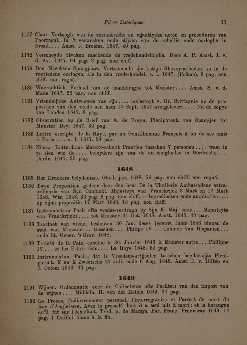 _* p We Fg a ’ a © x Pal eee) , 1177 1179 1180 1181 1182 1183 1184 1185 1186 1187 1188 1189 Claar Vertoogh van de verradersche en vijantlycke acten en proceduren van Poortugal, in °*t verwecken ende stijven van de rebellie ende oorloghe in Verscheyde Stvcken raeckende de vredehandelinghe. Door A. P. Amst. J. v. d. Ast. 1647. 94 pag. 2 pag. non chiff. Den Naeckten Spangjaart. Vertoonende sijn listizge Gheveynstheden, so in de voorledene oorlogen, als in den vrede-handel. s. 1. 1647. (Poéme). 8 pag. non Waerachtich Verhael van de handelinghe tot Munster.... Amst. 8S. v. d. Made 1647. 28 pag. non chiff. Vriendelijcke Antwvorde van sijn.... majesteyt v. Gr. Brittagnie op de pro- positien van den vrede aen hem 17 Sept. 1647 overgelevert.... Na de copye van Londen 1647. 8 pag. . Observatien op de Brief van A. de Bruyn, Plenipotent. van Spangjen tot Munster. Dev. 1647. 32 pag. Lettre escripte de la Haye, par un Gentilhomme Francois 4 un de ses amis &amp; Paris....s. 1. 1647. 24 pag. Nieuw Rotterdams Marckt-schuyt Praetjen tusschen 7 personen.... waer in te sien wie de.... beleyders zijn van de on-eenigheden in Dordrecht.... Dordr. 1647. 32 pag. 1648 Der Druckers belydenisse. Ghedi jare 1648. 56 pag. non chiff. non rogné. Twee Propositien gedaen door den heer De la Thullerie Ambassadeur extra- ordinaris van Syn Coninckl. Majesteyt van Vranckrijck 3 Mart en 17 Mart 1648. Wer. 1648. 32 pag. 6 pag. non chiff. — Ingredienten ende ampliatién.... op zijne propositie 17 Mart 1648. 16 pag. non chiff. Instrumentum Pacis ofte vredes-verdragh by Sijn K. Maj. ende... Majesteyts van Vranckrijcks.... tot Munster 24 Oct. 1648. Amst. 1648. 40 pag. Tractaet van vrede, beslooten 80 Jan. deses jegenw. Jaers 1648 binnen de stad van Munster... tusschen... Philips [V... Coninck van Hispanien... ende St. Gener. ’s Grav. 1648. Traicté de la Paix, conclue le 30. Janvier 1648 4 Munster entre... Philippe IV... et les Estats Gén.... La Haye 1648. 32 pag. Instrumentum Pacis; dat is Vreedens-artijculen tusschen beyder-zijts Pleni- potent. K en K Zweetsche 27 Julii ende 6 Aug. 1648. Amst. J. v. Hilten en 1191 1192 1649 Wijnen. Ordonnantie voor de Collecteurs ofte Pachters van den impost van de wijnen.... Middelb. H. van der Hellen 1649. 24 pag. Le Procez, l’adiovrnement personel, Vinterrogatoire et l’arrest de mort du Roy d’Angleterre. Avec le procedé dont il a esté mis 4 mort: et la harangue qu'il fut sur l’échaffaut. Trad. p. de Marsys. Par. Frang. Prevveray 1649. 14 pag. 1 feuillet blanc 4 la fiu.