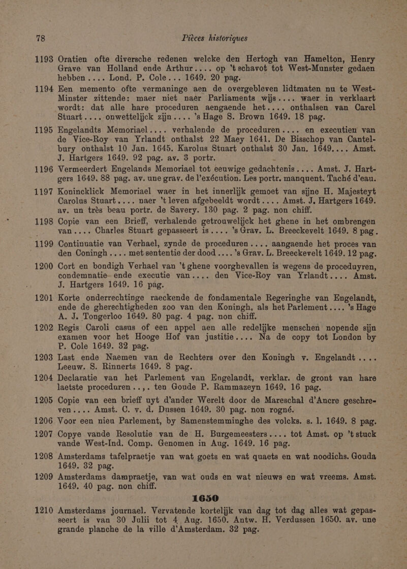 1193 Oratien ofte diversche redenen welcke den Hertogh van Hamelton, Henry Grave van Holland ende Arthur.... op ’tschavot tot West-Munster gedaen hebben .... Lond. P. Cole. . 1649. 20 pag. 1195 1196 1197 1198 “1199 1200 1201 1202 1203 1204 1205 1206 1207 1208 1209 1210 Minster zittende: maer niet naer Parliaments wijs.... waer in verklaart wordt: dat alle hare sears aengaende het.... onthalsen van Carel Stuart ....-onwettelijck zijn.... ’s Hage 8. Brown 1649. 18 pag. Engelandts Memoriael.... eueaade de proceduren.... en executien van. de Vice-Roy van Yrlandt onthalst 22 Maey 1641. De Bisschop van Cantel- bury onthalst 10 Jan. 1645. Karolus Stuart onthalst 30 Jan. 1649.... Amst. J. Hartgers 1649. 92 pag. av. 3 portr. . Vermeerdert Engelands Memoriael tot eeuwige peduehiohiae | . Amst. J. Hart- gers 1649. 88 pag. av. une grav. de l’exécution. Les portr. manquent. Taché d’eau. Konincklick Memoriael waer in het innerlijk gemoet van sijne H. Majesteyt Carolus Stuart.... naer ‘t leven afgebeeldt wordt.... Amst. J. Hartgers 1649. av. un trés beau portr. de Savery. 130 pag. 2 pag. non chiff. Copie van een Brieff, verhalende getrouwelijck het ghene in het ombrengen van.... Charles Stuart gepasseert is.... ’s Grav. L. Breeckevelt 1649. 8 pag. Continuatie van Verhael, zynde de proceduren.... aangaende het proces van den Coningh.... met.sententie der dood ....’s Gray. L. Breeckevelt 1649. 12 pag. Cort en bondigh Verhael van *t ghene voorghevallen is wegens de proceduyren, condemnatie- ende executie van.... den Vice-Roy van Yrlandt.... Amst. J. Hartgers 1649. 16 pag. Korte onderrechtinge raeckende de fondamentale Regeringhe van Engelandt, ende de gherechtigheden zoo van den Koningh, als het Parlement.... ’s Hage A. J. Tongerloo 1649. 80 pag. 4 pag. non chiff. Regis Caroli casus of een appel aen alle redelijke menschen nopende sijn examen voor het Hooge Hof van justitie.... Na de copy tot London by P. Cole 1649. 32 pag. Last ende Naemen van de Rechters over den Koningh v. Engelandt.... Leeuw. S. Rinnerts 1649. 8 pag. Declaratie van het Parlement van Engelandt, verklar. de gront van hare laetste proceduren..,. ten Goude P. Rammazeyn 1649, 16 pag. Copie van een brieff uyt d’ander Werelt door de Mareschal d’Ancre geschre-= ven.... Amst. C. vy. d. Dussen 1649. 30 pag. non rogné. Voor een nieu Parlement, by Samenstemminghe des volcks. s. 1. 1649. 8 pag. Copye vande Resolutie van de H. Burgemeesters.... tot Amst. op ’t stuck vande West-Ind. Comp. Genomen in Aug. 1649. 16 pag. Amsterdams tafelpraetje van wat goets en wat quaets en wat noodichs. Gouda 1649. 32 pag. Amsterdams dampraetje, van wat ouds en wat nieuws en wat vreems. Amst. 1649. 40 pag. non chiff. 1650 Amsterdams journael. Vervatende kortelijk van dag tot dag alles wat gepas- seert is van 80 Julii tot 4 Aug. 1650. Antw. H. Verdussen 1650. av. une grande planche de la ville d’Amsterdam, 32 pag.