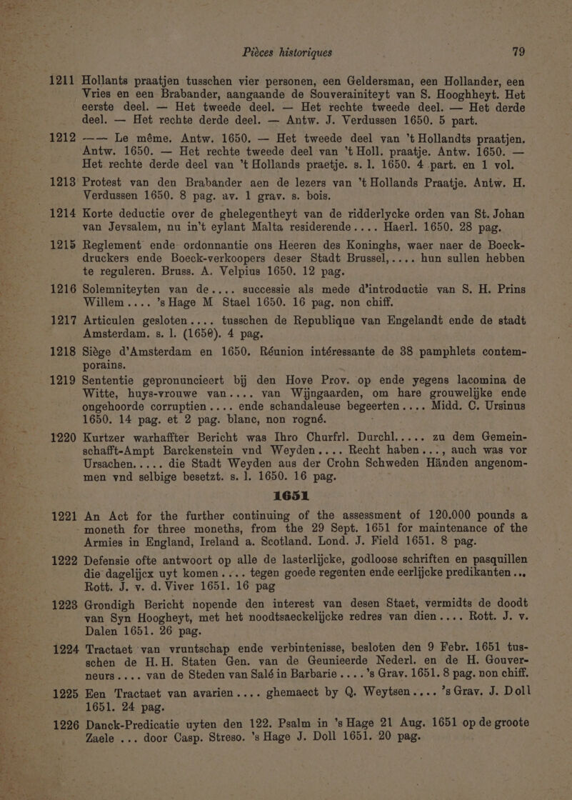 1212 1215 1216 1217 1218 1219 1220 1221 1224 1225 Piéces historiques : a3 Hollants praatjen tusschen vier personen, een Geldersman, een Hollander, een Vries en een Brabander, aangaande de Souverainiteyt van 8. Hooghheyt. Het eerste deel. — Het tweede deel. — Het rechte tweede deel. — Het derde deel. — Het rechte derde deel. — Antw. J. Verdussen 1650. 5 part. --—~ Le méme. Antw. 1650. — Het tweede deel van ’t Hollandts praatjen. Antw. 1650. — Het rechte tweede deel van *t Holl. praatje. Antw. 1650. — Het rechte derde deel van ’t Hollands praetje. s. 1. 1650. 4 part. en 1 vol. Protest van den Brabander aen de lezers van ‘t Hollands Praatje. Antw. H. Verdussen 1650. 8 pag. av. 1 grav. s. bois. Korte deductie over de ghelegentheyt van de ridderlycke orden van St. Johan van Jevsalem, nu in’t eylant Malta residerende.... Haerl. 1650. 28 pag. Reglement ende ordonnantie ons Heeren des Koninghs, waer naer de Boeck- druckers ende Boeck-verkoopers deser Stadt Brussel,.... hun sullen hebben te reguleren. Bruss. A. Veipius 1650. 12 pag. Solemniteyten van de.... successie als mede d’introductie van S. H. Prins Willem.... ’s Hage M Stael 1650. 16 pag. non chiff. Articulen gesloten.... tusschen de Republique van Engelandt ende de stadt Amsterdam. s. l. (1650). 4 pag. Siége d’Amsterdam en 1650. Réunion intéressante de 38 pamphlets contem- porains. Sententie gepronuncieert bij den Hove Prov. op ende yegens lacomina de Witte, huys-vrouwe van.... van Wijngaarden, om hare grouwelijke ende ongehoorde corruptien.... ende schandaleuse begeerten.... Midd. C. Ursinus 1650. 14 pag. et 2 pag. blanc, non rogné. ; Kurtzer warhaffter Bericht was Ihro Churfrl. Durchl..... zu dem Gemein- schafft-Ampt Barckenstein vnd Weyden.... Recht haben..., auch was vor Ursachen..... die Stadt Weyden aus der Crohn Schweden Hiinden angenom- men ynd selbige besetzt. s. 1]. 1650. 16 pag. 1651 An Act for the further continuing of the assessment of 120.000 pounds a Armies in England, Ireland a. Scotland. Lond. J. Field 1651. 8 pag. Defensie ofte antwoort op alle de lasterlijcke, godloose schriften en pasquillen die’ dagelijcx uyt komen.... tegen goede regenten ende eerlijcke predikanten.., Rott. J. v. d. Viver 1651. 16 pag Grondigh Bericht nopende den interest van desen Staet, vermidts de doodt van Syn Hoogheyt, met het noodtsaeckelijcke redres van dien.... Rott. J. v. Dalen 1651. 26 pag. | Tractaet van vruntschap ende verbintenisse, besloten den 9 Febr. 1651 tus- schen de H.H. Staten Gen. van de Geunieerde Nederl. en de H. Gouver- neurs.... van de Steden van Salé in Barbarie....’s Grav. 1651. 8 pag. non chiff. Een Tractaet van avarien.... ghemaect by Q. Weytsen.... ’sGrayv. J. Doll 1651. 24 pag. Danck-Predicatie uyten den 122. Psalm in ’s Hage 21 Aug. 1651 op de groote