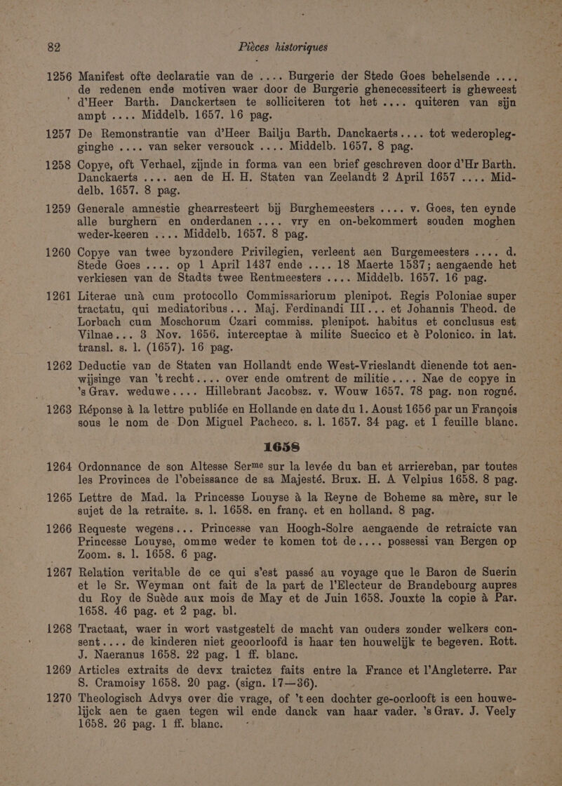 1256 Manifest ofte declaratie van de .... Burgerie der Stede Goes behelsende .... de redenen ende motiven waer door de Burgerie ghenecessiteert is gheweest 1257 1258 1259 1260 1261 1262 1263 1264 1265 1266 1267 1268 1269 1270 ampt .... Middelb. 1657. 16 pag. De Remonstrantie van d’Heer Bailju Barth. Danckaerts.... tot wederopleg- ginghe .... van seker versouck .... Middelb. 1657. 8 pag. Copye, oft Verhael, zijnde in forma van een brief geschreven door d’Hr Barth. Danckaerts .... aen de H. U. Staten van Zeelandt 2 April 1657 .... Mid- delb. 1657. 8 pag. Generale amnestie ghearresteert bij Burghemeesters .... v. Goes, ten eynde alle peaa rae en onderdanen .... vry en on-bekommert souden moghen weder-keeren .... Middelb. 1657. 8 pag. Copye van twee Cees 8 Privilegien, verleent aen Burgemeesters .... d. Stede Goes .... op 1 April 1437 ende .... 18 Maerte 1537; aengaende het verkiesen van de Stadts twee Rentmeesters .... Middelb. 1657. 16 pag. Literae un&amp;i cum protocollo Commissariorum eee Regis Poloniae super tractatu, qui mediatoribus... Maj. Ferdinandi III... et Johannis Theod. de Lorbach cum Moschorum Czari commiss. plenipot. habitus et conclusus est Vilnae... 3 Nov. 1656. interceptae &amp; milite Suecico et &amp; Polonico. in lat. transl. s. 1. (1657). 16 pag. Deductie van de Staten van Hollandt ende West-Vrieslandt dienende tot aen- wijsinge van ‘trecht.... over ende omtrent de militie.... Nae de copye in *s3Grav. weduwe.... Hillebrant Jacobsz. v. Wouw 1657. 78 pag. non rogné. Réponse &amp; la lettre publiée en Hollande en date du 1. Aoust 1656 par un Frangois sous le nom de Don Miguel Pacheco. s. 1. 1657. 34 pag. et 1 feuille blanc. 1658 Ordonnance de son Altesse Serme sur la levée du ban et arriereban, par toutes les Provinces de l’obeissance de sa Majesté. Brux. H. A Velpius 1658. 8 pag. Lettre de Mad. la Princesse Louyse 4 la Reyne de Boheme sa mére, sur le sujet de la retraite. s. 1. 1658. en frang. et en holland. 8 pag. Requeste wegens... Princesse van Hoogh-Solre aengaende de retraicte van Princesse Louyse, omme weder te komen tot de.... possessi van Bergen op Zoom. s. |. 1658. 6 pag. Relation veritable de ce qui s’est passé au voyage que le Baron de Suerin et le Sr. Weyman ont fait de la part de l’Electeur de Brandebourg aupres du Roy de Suéde aux mois de May et de Juin 1658. Jouxte la copie 4 Par. 1658. 46 pag. et 2 pag. bl. Tractaat, waer in wort vastgestelt de macht van ouders zonder welkers con- sent.... de kinderen niet geoorloofd is haar ten houwelijk te begeven. Rott. J. Naeranus 1658. 22 pag. 1 ff. blanc. Articles extraits de devx traictez faits entre la France et l’Angleterre. Par S. Cramoisy 1658. 20 pag. (sign. L7—36). Theologisch Advys over die vrage, of teen dochter ge-oorlooft is een houwe- lick aen te gaen tegen wil ende danck van haar vader. ’sGrav. J. Veely 1658. 26 pag. 1 ff. blanc.