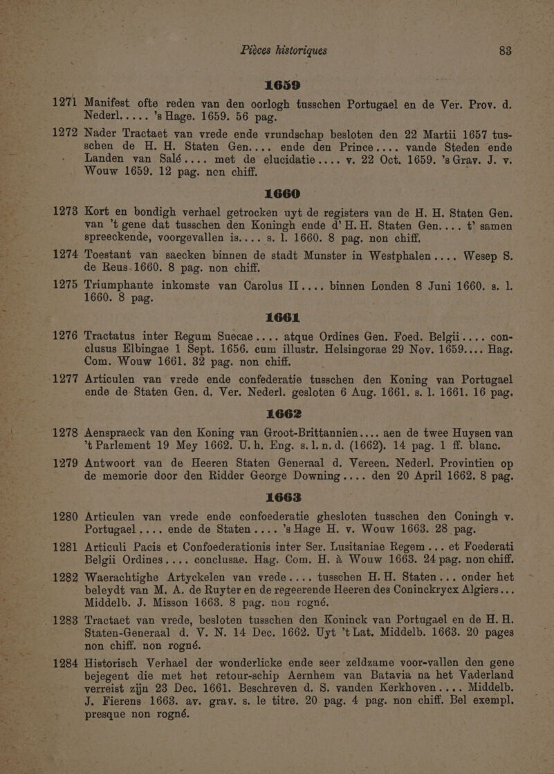 1271 1272 12738 1274 1275 1276 1277 1278 1279 1280 1281 1282 . 12838 1284 Piéces historiques 83 1659 Manifest. ofte reden van den oorlogh tusschen Portugael en de Ver. Prov. d. Nederl..... s Hage. 1659. 56 pag. ) Nader Tractaet van vrede ende vrundschap besloten den 22 Martii 1657 tus- schen de H. H. Staten Gen.... ende den Prince.... vande Steden ende Landen van Salé.... met de elucidatie.... v. 22 Oct. 1659. ’sGrav. J. v. Wouw 1659. 12 pag. non chiff. ; 1660 Kort en bondigh verhael getrocken uyt de registers van de H. H. Staten Gen. van *t gene dat tusschen den Koningh ende d’H.H. Staten Gen.... +’ samen spreeckende, voorgevallen is.... s. 1. 1660. 8 pag. non chiff. Toestant van saecken binnen de stadt Munster in Westphalen.... Wesep S. de Reus.1660. 8 pag. non chiff. Triumphante inkomste van Carolus IL.... binnen Londen 8 Juni 1660. s. 1. 1660. 8 pag. 1661 Tractatus inter Regum Suecae.... atque Ordines Gen. Foed. Belgii.... con- clusus Elbingae 1 Sept. 1656. cum illustr. Helsingorae 29 Nov. 1659.... Hag. Com. Wouw 1661. 32 pag. non chiff. Articulen van vrede ende confederatie tusschen den Koning van Portugael ende de Staten Gen. d. Ver. Nederl. gesloten 6 Aug. 1661. s. 1. 1661. 16 pag. 1662 Aenspraeck van den Koning van Groot-Brittannien.... aen de twee Huysen van *t Parlement 19 Mey 1662. U.h. Eng. s.1.n.d. (1662). 14 pag. 1 ff. blanc. Antwoort van de Heeren Staten Generaal d. Vereen. Nederl. Provintien op de memorie door den Ridder George Downing.... den 20 April 1662. 8 pag. 1663 Articulen van vrede ende confoederatie ghesloten tusschen den Coningh v. Portugael.... ende de Staten.... ’s Hage H. v. Wouw 1663. 28 pag. Articuli Pacis et Confoederationis inter Ser. Lusitaniae Regem... et Foederati Belgii Ordines.... conclusae. Hag. Com. H. 4 Wouw 1663. 24 pag. non chiff. Waerachtighe Artyckelen van vrede.... tusschen H.H. Staten... onder het beleydt van M. A. de Ruyter en de regeerende Heeren des Coninckrycx Algiers... Middelb. J. Misson 1663. 8 pag. non rogné. Tractaet van vrede, besloten tusschen den Koninck van Portugael en de H. H. Staten-Generaal d. V. N. 14 Dec. 1662. Uyt ’t Lat. Middelb. 1668. 20 pages non chiff. non rogné. Historisch Verhael der wonderlicke ende seer zeldzame voor-vallen den gene bejegent die met het retour-schip Aernhem van Batavia na het Vaderland verreist zijn 23 Dec. 1661. Beschreven d. 8. vanden Kerkhoven.... Middelb. J. Fierens 1668. av. grav. s. le titre. 20 pag. 4 pag. non chiff. Bel exempl. presque non rogné.