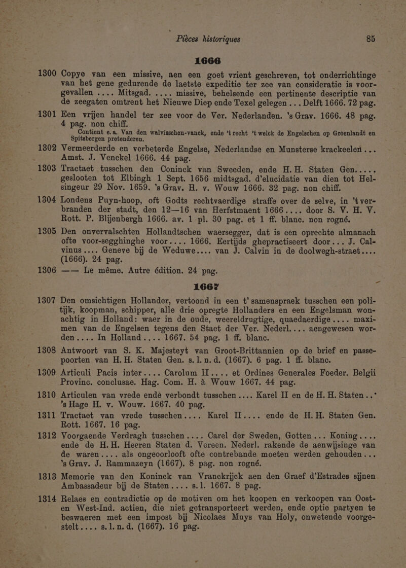 1300 1301 1302 1803 1304 1305 1306 1307 7 Pieces historiques 85 1666 Copye van een missive, aen een goet vrient geschreven, tot onderrichtinge van het gene gedurende de laetste expeditie ter zee van consideratie is voor- gevallen .... Mitsgad. .... missive, behelsende een pertinente descriptie van de zeegaten omtrent het Nieuwe Diep ende Texel gelegen.. . Delft 1666. 72 pag. Ken vrijen handel ter zee voor de Ver. Nederlanden. ’s Grav. 1666. 48 pag. 4 pag. non chiff. Contient e.a. Van den walvisschen-vanck, ende ’trecht *t welck de Engelschen op Groenlandt en Spitsbergen pretenderen. Vermeerderde en verbeterde Engelse, Nederlandse en Munsterse krackeelen ... Amst. J. Venckel 1666. 44 pag. Tractaet tusschen den Coninck van Sweeden, ende H.H. Staten Gen..... geslooten tot Hlbingh 1 Sept. 1656 midtsgad. d’elucidatie van dien tot Hel- singeur 29 Nov. 1659. ’s Grav. H. v. Wouw 1666. 82 pag. non chiff. Londens Puyn-hoop, oft Godts rechtvaerdige straffe over de selve, in “tver= branden der stadt, den 12—16 van Herfstmaent 1666.... door S. V. H. VY. Rott. P. Blijenbergh 1666. av. 1 pl. 30 pag. et 1 ff. blanc. non rogné. Den onvervalschten Hollandtschen waersegger, dat is een oprechte almanach ofte voor-segghinghe voor.... 1666. Eertijds ghepractiseert door... J. Cal- vinus.... Geneve bij de Weduwe.... van J. Calvin in de doolwegh-straet.... (1666). 24 pag. —— le méme. Autre édition. 24 pag. 1662 Den omsichtigen Hollander, vertoond in een t’ samenspraek tusschen een poli- tijk, koopman, schipper, alle drie opregte Hollanders en een Engelsman won- achtig in Holland: waer in de onde, weereldrugtige, quaedaerdige.... maxi- men van de Engelsen tegens den Staet der Ver. Nederl.... aengewesen wor- den.... In Holland.... 1667. 54 pag. 1 ff. blanc. Antwoort van 8. K. Majesteyt van Groot-Brittannien op de brief en passe- poorten van H.H. Staten Gen. s.l.n.d, (1667). 6 pag. 1 ff. blanc. Articuli Pacis inter.... Carolum II.... et Ordines Generales Foeder. Belgii Province. conclusae. Hag. Com. H. &amp; Wouw 1667. 44 pag. Articulen van vrede ende verbondt tusschen.... Karel II en de H. H. Staten..° *s Hage H. v. Wouw. 1667. 40 pag. Tractaet van vrede tusschen.... Karel IT.... ende de H.H. Staten Gen. Rott. 1667. 16 pag. . Voorgaende Verdragh tusschen.... Carel der Sweden, Gotten... Koning.... ende de H.H. Heeren Staten d. Vereen. Neder]. rakende de aenwijsinge van de waren.... als ongeoorlooft ofte contrebande moeten werden gehouden... *sGrav. J. Rammazeyn (1667). 8 pag. non rogné. Memorie van den Koninck van Vranckrijck aen den Graef d’Estrades sjjnen Ambassadeur bij de Staten.... s.1. 1667. 8 pag. Relaes en contradictie op de motiven om het koopen en verkoopen van Oost- en West-Ind. actien, die niet getransporteert werden, ende optie partyen te beswaeren met een impost bij Nicolaes Muys van Holy, onwetende voorge- stelt.... 8. 1.n.d, (1667). 16 pag.