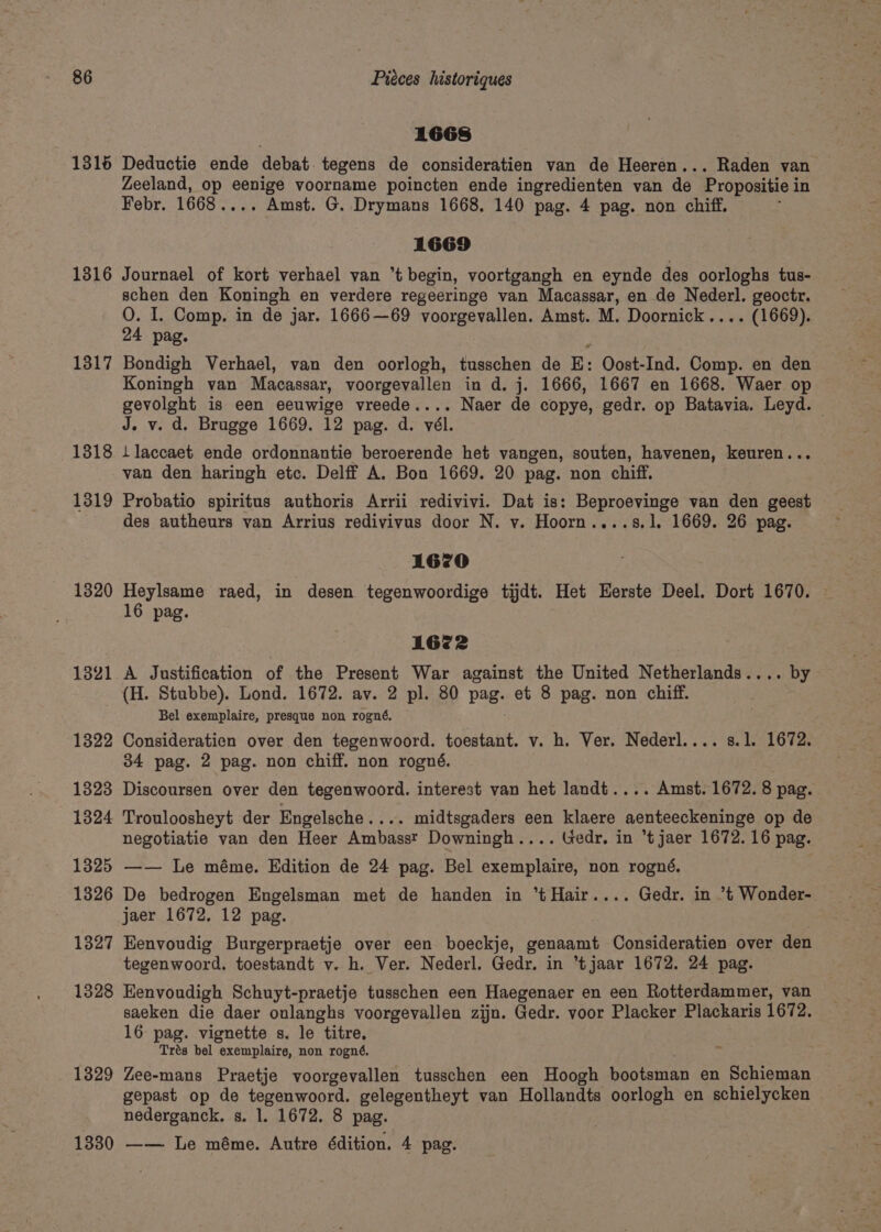 1668 1315 Deductie ende debat. tegens de consideratien van de Heeren... Raden van Zeeland, op oe voorname poincten ende ingredienten van de Propositie i in Febr. 1668.... Amst. G. Drymans 1668. 140 pag. 4 pag. non chiff. 1669 1316 Journael of kort verhael van ’t begin, voortgangh en eynde des oorloghs tus- schen den Koningh en verdere regeeringe van Macassar, en de Nederl. geoctr. QO. I. Comp. in de jar. 1666—69 voorgevallen. Amst. M. Doornick.... (1669). 24 pag. 1317 Bondigh Verhael, van den oorlogh, tusschen de E: Oost-Ind. Comp. en den Koningh van Macassar, voorgevallen in d. j. 1666, 1667 en 1668. Waer op gornen is een eeuwige vreede.... Naer de copye, gedr. op Batavia. Leyd. — J. v. d. Brugge 1669. 12 pag. d. vél. 1318 Are) ende ordonnantie beroerende het vangen, souten, havenen, keuren. van den haringh etc. Delff A. Bon 1669. 20 pag. non chiff. 1319 Probatio spiritus authoris Arrii redivivi. Dat is: Beproevinge van den geest des autheurs van Arrius redivivus door N. vy. Hoorn....s.1. 1669. 26 pag. 1670 1320 Heylsame raed, in desen tegenwoordige tijdt. Het Eerste Deel. Dort 1670. 16 pag. 1672 1321 A Justification of the Present War against the United Netherlands.... by (H. Stubbe). Lond. 1672. av. 2 pl. 80 pag. et 8 pag. non chiff. Bel exemplaire, presque non rogné, 1322 Consideratien over den tegenwoord. toestant. v. h. Ver. Nederl.... s.l. 1672. 34 pag. 2 pag. non chiff. non rogné. 1323 Discoursen over den tegenwoord. interest van het landt.... Amst. 1672. 8 pag. 1324 Trouloosheyt der Engelsche ..+. midtsgaders een klaere aenteeckeninge op de negotiatie van den Heer Ambasst Downingh.... Gedr. in t jaer 1672. 16 pag. 1325 —— Le méme. Edition de 24 pag. Bel exemplaire, non rogné, 1326 De bedrogen Engelsman met de handen in *tHair.... Gedr. in ’t Wonder- jaer 1672, 12 pag. . 1327 Eenvoudig Burgerpraetje over een boeckje, genaamt Consideratien over den tegenwoord. toestandt v. h. Ver. Nederl. Gedy. in “tjaar 1672. 24 pag. 1328 Eenvoudigh Schuyt-praetje tusschen een Haegenaer en een Rotterdammer, van saeken die daer oulanghs voorgevallen zijn. Gedr. voor Placker Plackaris 1672. 16: pag. vignette s. le titre, Trés bel exemplaire, non rogné. 1329 Zee-mans Praetje voorgevallen tusschen een Hoogh bootsman en Schieman gepast op de tegenwoord. gelegentheyt van Hollandts oorlogh en schielycken nederganck. s. 1. 1672. 8 pag. 1330 —— Le méme. Autre édition. 4 pag.