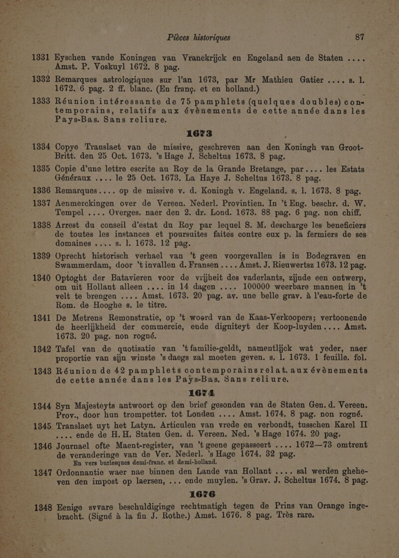 1331 Eyschen vande Koningen van Vranckrijck en Engeland aen de Staten .. Amst. P. Voskuyl 1672. 8 pag. 1332 Remarques astrologiques sur l’an 1673, par Mr Mathieu Gatier .. 1672. 6 pag. 2 ff. blanc. (En frang. et en holland.) 1333 Réunion intéressante de 75 pamphlets (quelques doubles) con- temporains, relatifs aux événements de cette année dans les Pays-Bas. Sans reliure. . 6 807k 1673 1334 Copye Translaet van de missive, geschreven aan den Koningh van Groot- Britt. den 25 Oct. 1673. ’s Hage J. Scheltus 1673. 8 pag. 1335 Copie d’une lettre escrite au Roy de la Grande Bretange, par.... les Estats Généraux .... le 25 Oct. 1673. La Haye J. Scheltus 1673. 8 pag. 1336 Remarques.... op de missive v. d. Koningh v. Engeland. s. 1. 1673. 8 pag. 1337 Aenmerckingen over de Vereen. Nederl. Provintien. In ’t Eng. beschr. d. W. Tempel .... Overges. naer den 2. dr. Lond. 1673. 88 pag. 6 pag. non chiff, 1838 Arrest du conseil d’estat du Roy par lequel 8. M. descharge les beneficiers de toutes les instances et poursuites faites contre eux p. la fermiers de ses domaines .... 8. 1. 1673. 12 pag. - 1839 Oprecht historisch verhael van ‘t geen voorgevallen is in Bodegraven en Swammerdam, door “tinvallen d. Fransen.... Amst. J. Rieuwertsz 1673. 12 pag. 1840 Optoght der Batavieren voor de vrijheit des vaderlants, zijnde een ontwerp, om uit Hollant alleen .... in 14 dagen .... 100000 weerbare mannen in ’t velt te brengen .... Amst, 1673. 20 pag. av. une belle grav. 4 l’eau-forte de Rom. de Hooghe s. le titre. 1341 De Metrens Remonstratie, op ’t woord van de Kaas-Verkoopers; vertoonende de heerlijkheid der commercie, ende digniteyt der Koop-luyden.... Amst. 1673. 20 pag. non rogné. 1342 Tafel van de quotisatie van °tfamilie-geldt, namentlijck wat yeder, naer proportie van sijn winste ’sdaegs zal moeten geven. s, 1. 1673. 1 feuille. fol. 1343 Réunion de 42 pamphlets contemporainsrelat. aux événements de cette année dans les Pays-Bas, Sans reliure. Aca 1674 1344 Syn Majesteyts antwoort op den brief gesonden van de Staten Gen. d. Vereen. Prov., door hun trompetter. tot Londen .... Amst. 1674. 8 pag. non rogné. 1345. Translaet uyt het Latyn. Articulen van vrede en verbondt, tusschen Karel II . ende de H.H. Staten Gen. d. Vereen. Ned. ’s Hage 1674. 20 pag. de veranderinge van de Ver. Nederl. ’s Hage 1674. 32 pag. - En vers burlesques demi-franc. et demi-holland. ‘ 1347 Ordonnantie waer nae binnen den Lande van Hollant .... sal werden ghehe- yen den impost op laersen, ... ende muylen. ’s Gray. J. Scheltus 1674, 8 pag. 1676 - 1848 Eenige svvare beschuldiginge rechtmatigh tegen de Prins van Orange inge- bracht. (Signé &amp; la fin J. Rothe.) Amst. 1676. 8 pag. Trés rare.