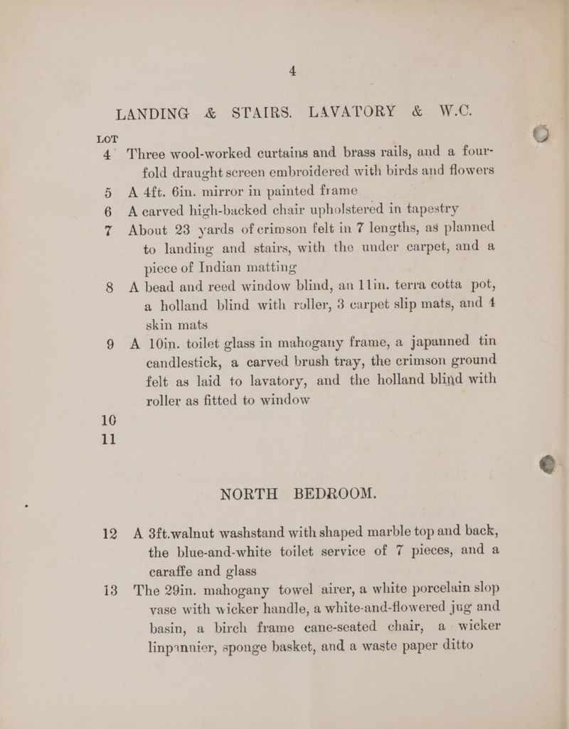 4° o> 16 11 12 13 Three wool-worked curtains and brass rails, and a four- fold draught screen embroidered with birds and flowers A 4ft. 6in. mirror in painted frame. | A carved high-backed chair upholstered in tapestry About 23 yards of crimson felt in 7 lengths, as planned to landing and stairs, with the under carpet, and a piece of Indian matting A bead and reed window blind, an 1 lin. terra cotta pot, skin mats A 10in. toilet glass in mahogany frame, a japanned tin candlestick, a carved brush tray, the crimson ground felt as laid to lavatory, and the holland blind with roller as fitted to window NORTH BEDROOM. A 3ft.walnut washstand with shaped marble top and back, the blue-and-white toilet service of 7 pieces, and a caraffe and glass The 29in. mahogany towel airer, a white porcelain slop vase with wicker handle, a white-and-flowered jug and basin, a birch frame cane-seated chair, a wicker linpannicr, sponge basket, and a waste paper ditto O