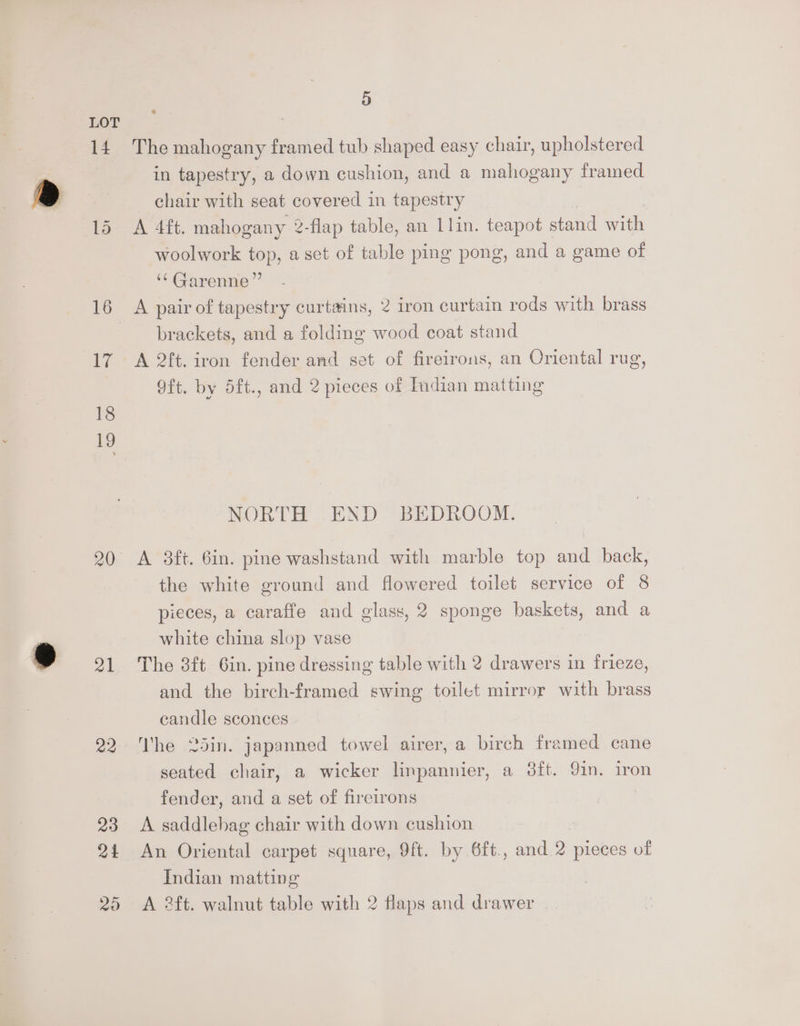 14 18 19 20 a1 22 23 24 5 The mahogany framed tub shaped easy chair, upholstered in tapestry, a down cushion, and a mahogany framed _ chair with seat covered in tapestry A 4ft. mahogany 2-flap table, an 1lin. teapot stand with woolwork top, asct of table ping pong, and a game of ‘“ Garenne” brackets, and a folding wood coat stand A 2ft. iron fender and set of fireirons, an Oriental rug, 9ft. by 5ft., and 2 pieces of Indian matting NORTH END BEDROOM. A 3ft. 6in. pine washstand with marble top and back, the white ground and flowered toilet service of 8 pieces, a caraffe and glass, 2 sponge baskets, and a white china slop vase The 8ft. 6in. pine dressing table with 2 drawers in frieze, and the birch-framed swing toilet mirror with brass candle sconces Vhe 25in. japanned towel airer, a birch framed cane seated chair, a wicker linpannier, a 3ft. 91n. iron fender, and a set of fireirons A saddlehag chair with down cushion An Oriental carpet square, 9ft. by 6ft., and 2 pieces of Indian matting