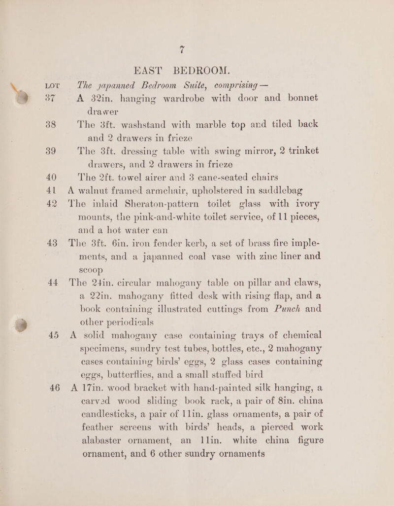 38 og 40 41 42 4.3 44 46 » ( EAST BEDROOM. A 32in. hanging wardrobe with door and bonnet drawer The 8ft. washstand with marble top and tiled back and 2 drawers in frieze The 3ft. dressing table with swing mirror, 2 trinket drawers, and 2 drawers in frieze The 2ft. towel airer and 38 cane-seated chairs A walnut framed armchair, upholstered in saddlebag The inlaid Sheraton-pattern toilet glass with ivory mounts, the pink-and-white toilet service, of 11 pieces, and a hot water can The 3ft. 6in. iron fender kerb, a set of brass fire imple- ments, and a japanned coal vase with zinc liner and scoop The 2+4in. circular mahogany table on pillar and claws, a 22in. mahogany fitted desk with rising flap, and a book containing illustrated cuttings from Punch and other periodicals A solid mahogany case containing trays of chemical specimens, sundry test tubes, bottles, etc., 2 mahogany cases containing birds’ eggs, 2 glass cases containing eges, butterflies, and a small stuffed bird A 17in. wood bracket with hand-painted silk hanging, a carved wood sliding book rack, a pair of 8in. china candlesticks, a pair of llin. glass ornaments, a pair of feather screens with birds’ heads, a pierced work alabaster ornament, an Ilin. white china figure