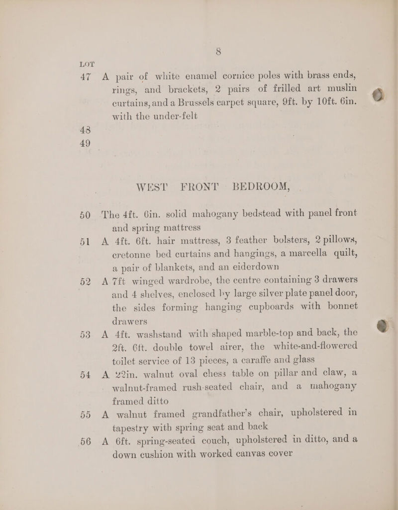 LOT 47 A pair of white enamel cornice poles with brass ends, rings, and brackets, 2 pairs of frilled art muslin curtains, and a Brussels carpet square, 9ft. by 10ft. 61n. with the under-felt 43 49 WEST FRONT - BEDROOM, 50 ‘The 4ft. 6in. solid mahogany bedstead with panel front and spring mattress 51 <A 4ft. 6ft. hair mattress, 3 feather bolsters, 2 pillows, cretonne bed curtains and hangings, a marcella quilt, a pair of blankets, and an eiderdown 52 A 7ft winged wardrobe, the centre containing 3 drawers | and 4 shelves, enclosed hy large silver plate panel door, the sides forming hanging cupboards with bonnet drawers 53 <A 4ft. washstand with shaped marble-top and back, the 2ft. 6tt. double towel airer, the white-and-flowered toilet service of 13 pieces, a caraffe and glass 54 A 82in. walnut oval chess table on pillar and claw, a walnut-framed rush-seated chair, and a mahogany framed ditto 55 A walnut framed grandfather’s chair, upholstered in tapestry with spring seat and back 66 A 6ft. spring-seated couch, upholstered in ditto, and a down cushion with worked canvas cover