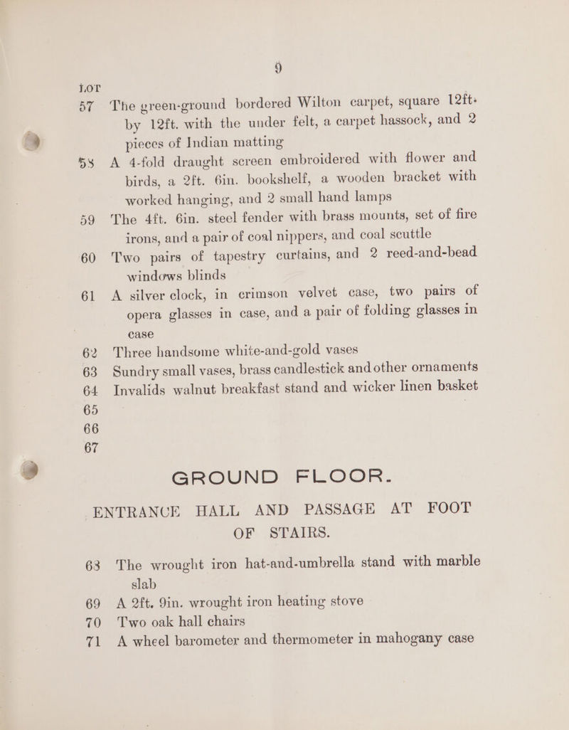 ov 58 59 5 The green-ground bordered Wilton carpet, square 12ft: by 12ft. with the under felt, a carpet hassock, and 2 pieces of Indian matting A 4-fold draught screen embroidered with flower and birds, a 2ft. 6in. bookshelf, a wooden bracket with worked hanging, and 2 small hand lamps The 4ft. 6in. steel fender with brass mounts, set of fire irons, and a pair of coal nippers, and coal scuttle Two pairs of tapestry curtains, and 2 reed-and-bead windows blinds A silver clock, in crimson velvet case, two pairs of opera glasses in case, and a pair of folding glasses in case Three handsome white-and-gold vases Sundry small vases, brass candlestick and other ornaments Invalids walnut breakfast stand and wicker linen basket GROUND FLOOR. 63 69 70 71 OF STAIRS. The wrought iron hat-and-umbrella stand with marble slab A 2ft. 9in. wrought iron heating stove Two oak hall chairs A wheel barometer and thermometer in mahogany case