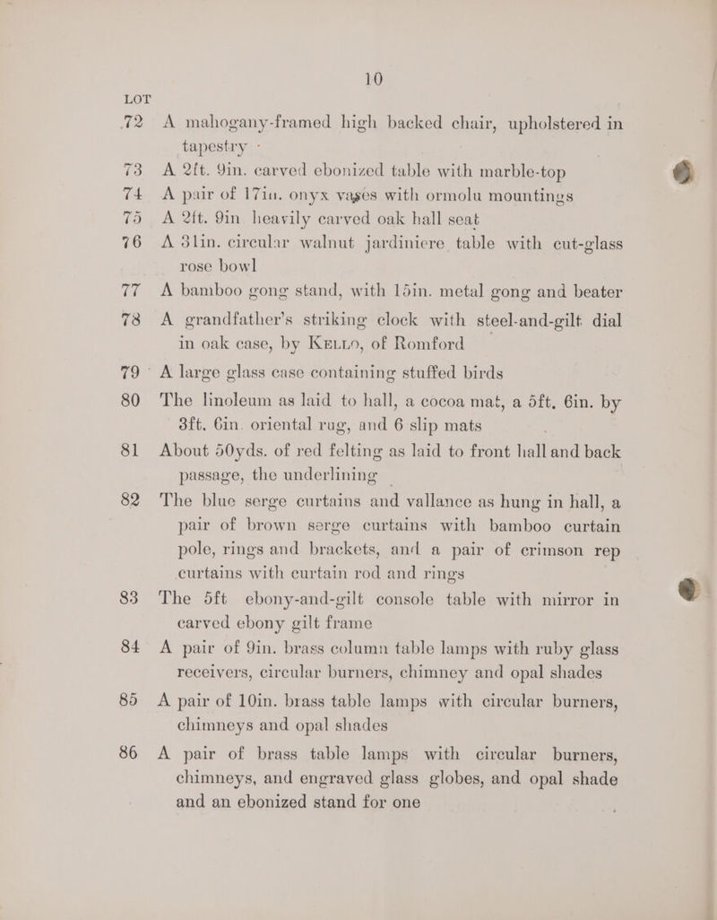 12 81 82 83 84 86 10 A mahogany-framed high backed chair, upholstered in tapestry ° , A 2it. 9in. carved ebonized table with marble-top A pair of 1710, onyx vages with ormolu mountings A 2tt. 9in heavily carved oak hall seat A 3lin. cireular walnut jardiniere table with cut-glass rose bowl A bamboo gong stand, with 15in. metal gong and beater A grandfather’s striking clock with steel-and-gilt dial in oak case, by Keuio, of Romford The linoleum as laid to hall, a cocoa mat, a dft, 6in. by 3ft. 6in. oriental rug, and 6 slip mats . About 50yds. of red felting as laid to front hall and back passage, the underlining ~ The blue serge curtains and vallance as hung in hall, a pair of brown serge curtains with bamboo curtain pole, rings and brackets, and a pair of crimson rep curtains with curtain rod and rings The d5ft ebony-and-gilt console table with mirror in carved ebony gilt frame A pair of 9in. brass column table lamps with ruby glass receivers, circular burners, chimney and opal shades A pair of 10in. brass table lamps with circular burners, chimneys and opal shades A pair of brass tabie lamps with circular burners, chimneys, and engraved glass globes, and opal shade and an ebonized stand for one