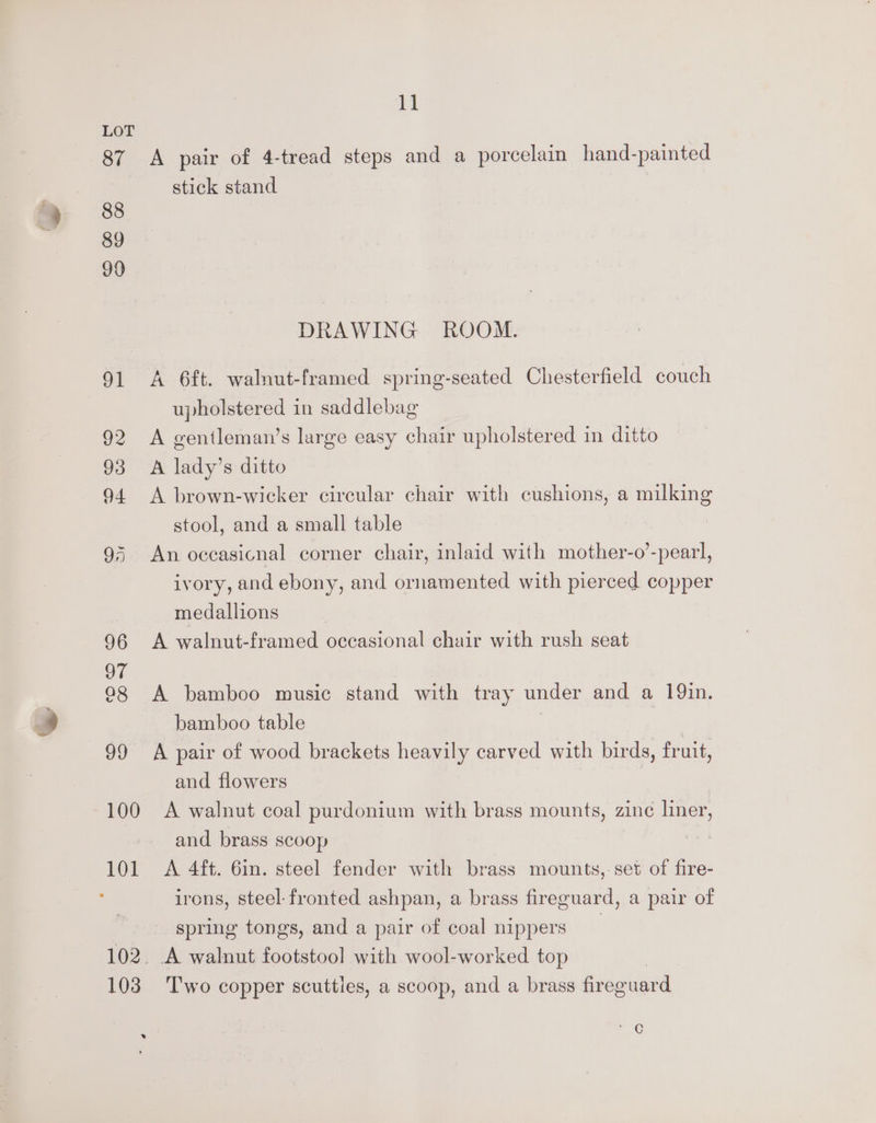 87 88 89 99 11 A pair of 4-tread steps and a porcelain hand-painted stick stand DRAWING ROOM. A 6ft. walnut-framed spring-seated Chesterfield couch upholstered in saddlebag A gentleman’s large easy chair upholstered in ditto A lady’s ditto A brown-wicker circular chair with cushions, a milking stool, and a small table An occasicnal corner chair, inlaid with mother-o’-pearl, ivory, and ebony, and ornamented with pierced copper medallions A walnut-framed occasional chair with rush seat A bamboo music stand with tray under and a 19in. bamboo table i A pair of wood brackets heavily carved with birds, fruit, and flowers A walnut coal purdonium with brass mounts, zinc liner, and brass scoop A 4ft. 6in. steel fender with brass mounts,-set of fire- irons, steel-fronted ashpan, a brass fireguard, a pair of spring tongs, and a pair of coal nippers Two copper scuttles, a scoop, and a brass fireguard ae