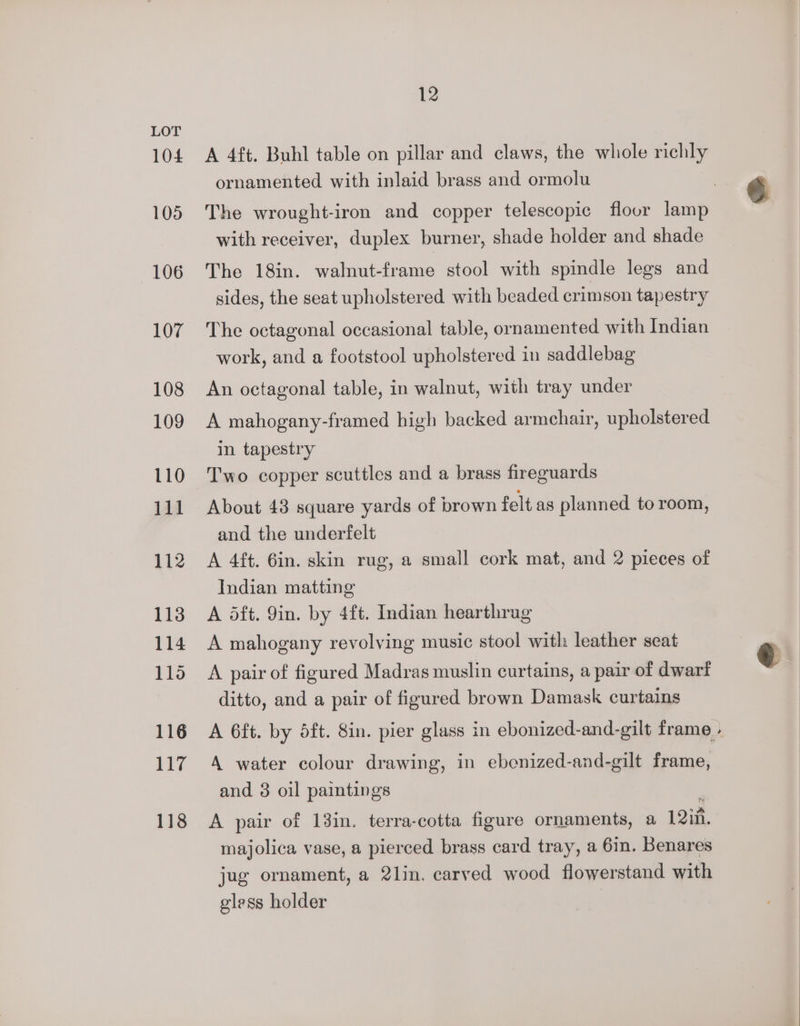 104 105 106 107 108 109 110 111 112 113 114 11d 116 117 118 12 A 4ft. Buhl table on pillar and claws, the whole richly ornamented with inlaid brass and ormolu The wrought-iron and copper telescopic floor lamp with receiver, duplex burner, shade holder and shade The 18in. walnut-frame stool with spindle legs and sides, the seat upholstered with beaded crimson tapestry The octagonal occasional table, ornamented with Indian work, and a footstool upholstered in saddlebag An octagonal table, in walnut, with tray under A mahogany-framed high backed armchair, upholstered in tapestry Two copper scuttles and a brass fireguards About 48 square yards of brown felt as planned to room, and the underfelt A 4ft. 6in. skin rug, a small cork mat, and 2 pieces of Indian matting A dft. 9in. by 4ft. Indian hearthrag A mahogany revolving music stool witli leather seat A pair of figured Madras muslin curtains, a pair of dwarf ditto, and a pair of figured brown Damask curtains A 6ft. by dft. 8in. pier glass in ebonized-and-gilt frame . A water colour drawing, in ebenized-and-gilt frame, and 3 oil paintings : A pair of 13in. terra-cotta figure ornaments, a 12in. majolica vase, a pierced brass card tray, a 6in. Benares jug ornament, a 2lin. carved wood flowerstand with gless holder