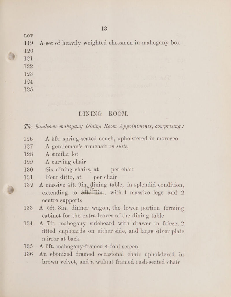 LOT 119 Avset of heavily weighted chessmen in mahogany box 120 beak 122 123 124 125, DINING ROOM. The handsome mahogany Dining Room Appointments, comprising : 126 A 5ft. spring-seated couch, upholstered in morocco 127 A gentleman’s armchair en suz/e, 128 A similar lot 129 A earving chair 130 Six dining chairs, at per chair 131 Four ditto, at per chair 132 A massive 4ft. 9m, dining table, in splendid condition, extending to im, with 4 massive legs and 2 centre supports 1383 <A 4ft. 3in. dinner wagon, the lower portion forming cabinet for the extra leaves of the dining table 134 A 7ft. mahogany sideboard with drawer in frieze, 2 fitted cupboards on either side, and large silver plate mirror at back | 1385 A 6ft. mahogany-framed 4-fold screen 136 An ebonized framed occasional chair upholstered in brown velvet, and a walnut framed rush-seated chair