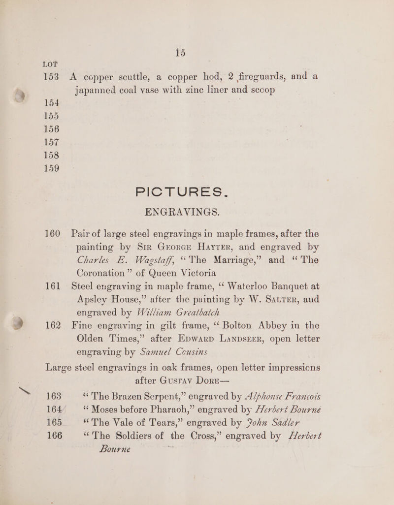 Lot 153 A copper scuttle, a copper hod, 2 fireguards, and a japanned coal vase with zine liner and sccop 154 . 155 156 157 158 159 fe I ie ENGRAVINGS. 160 Pair of large steel engravings in maple frames, after the painting by Sir Grorce Hayter, and engraved by Charles E. Wagstaff, “The Marriage,” and “The Coronation” of Queen Victoria 161 Steel engraving in maple frame, ‘‘ Waterloo Banquet at Apsley House,” after the painting by W. Sauter, and engraved by Wilham Greatbatch 162 Fine engraving in gilt frame, ‘‘ Bolton Abbey in the Olden Times,” after Epwarp Lanpsrrr, open letter engraving by Samuel Ceusins Large steel engravings in oak frames, open letter impressions after Gusrav Dore— 163 ‘‘'The Brazen Serpent,” engraved by A/phonse Francots 164 ‘‘ Moses before Pharaoh,” engraved by Herbert Bourne 165 “The Vale of Tears,” engraved by ohn Sadler 166 ‘The Soldiers of the Cross,’ engraved by /Zerbert bourne