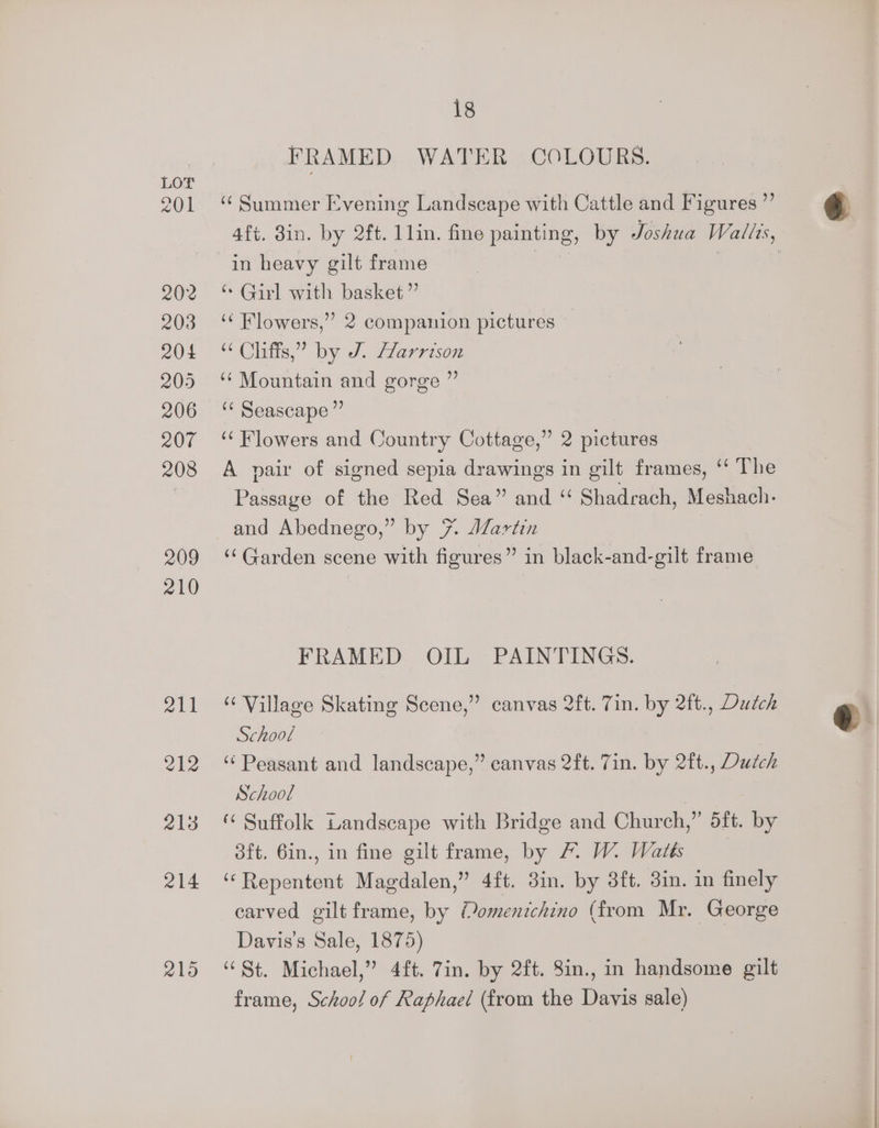 201 202 203 204 205 206 207 208 209 210 ail 212 218 214 2105 18 FRAMED WATER COLOURS. ‘Summer Evening Landscape with Cattle and Figures ”’ afi. 8in. by 2ft. 1lin. fine painting, by Joshua Wallis, in heavy gilt frame | | ‘* Girl with basket” ‘“‘ Flowers,” 2 companion pictures “ Cliffs,” by J. Harrison ‘“ Mountain and gorge ” ‘¢ Seascape ”’ ‘“ Flowers and Country Cottage,” 2 pictures A vair of signed sepia drawings in gilt frames, “‘ The Passage of the Red Sea” and “ Shadrach, Meshach. and Abednego,” by 7. JZartin ‘Garden scene with figures” in black-and-gilt frame FRAMED OIL PAINTINGS. “ Village Skating Scene,” canvas 2ft. 7in. by 2ft., Dudch School ‘Peasant and landscape,” canvas 2ft. 7in. by 2ft., Dutch School | Suffolk Landscape with Bridge and Church,” dft. by oft. 6in., in fine gilt frame, by 7. W. Waits ‘“Repentent Magdalen,” 4ft. 3in. by 3ft. 3in. in finely carved gilt frame, by Momenichino (from Mr. George Davis's Sale, 1875) | ‘St. Michael,” 4ft. 7in. by 2ft. 8in., in handsome gilt frame, Schoo! of Raphael (from the Davis sale)