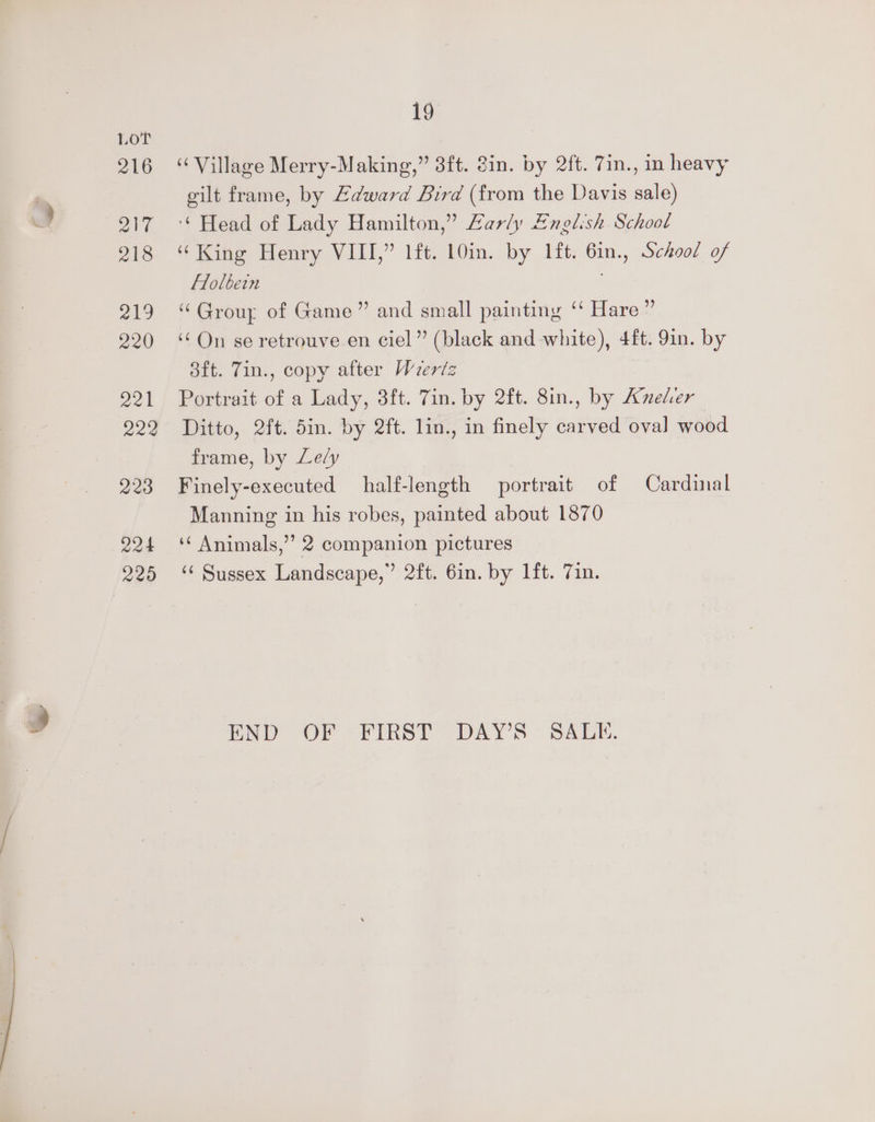 216 217 218 ai19 220 221 222 223 224 220 19 “Village Merry-Making,” 3ft. 8in. by 2ft. 7in., in heavy gilt frame, by Edward Bird (from the Davis sale) ‘* Head of Lady Hamilton,” Lary English School “King Henry VIII,” lft. 10in. by 1ft. 6in., School of Flolbein “Group of Game” and small painting ‘ Hare ” ‘On se retrouve en ciel” (black and white), 4ft. 9in. by ott. Tin., copy aiter Wertz Portrait of a Lady, 38ft. 7in. by 2ft. 8in., by Aneler Ditto, 2ft. 5in. by 2ft. lin., in finely carved oval wood frame, by Lely Finely-executed half-length portrait of Cardinal Manning in his robes, painted about 1870 ‘ Animals,”’ 2 companion pictures ‘’ Sussex Landscape,” 2ft. 6in. by lft. 7in. END OF - FIRST DAY'S - SALE,
