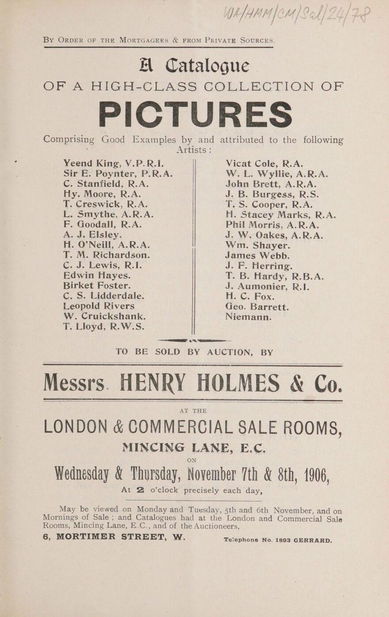 . \ Pa | ire f } am A ‘i ¥ #4 / 4) H } ‘] [Ais Z f fi fi / A } am FY J Pe /p t é ° f fv if , P f By ORDER OF THE MORTGAGEES &amp; FROM PRIVATE SOURCES. Kl Catalogue OF A HIGH-CLASS COLLECTION OF PICTURES Comprising Good Examples by and attributed to the following Artists: Yeend King, V.P.R.I. Vicat Cole, R.A. Sir E. Poynter, P.R.A. W.L. Wyllie, A.R.A. C. Stanfield, R.A. John Brett, A.R.A. Hy. Moore, R.A. J. B. Burgess, R.S. T. Creswick, R.A. T. S. Cooper, R.A. L. Smythe, A.R.A. H. Stacey Marks, R.A. F. Goodall, R.A. Phil Morris, A.R.A. A. J. Elsley. J. W. Oakes, A.R.A. H. O'Neill, A.R.A. Wim. Shayer. T. M. Richardson. James Webb. Cc. J. Lewis, R.I. J. F. Herring. Edwin Hayes. T. B. Hardy, R.B.A. Birket Foster. J. Aumonier, R.I. Cc. S. Lidderdale. H. C. Fox. Leopold Rivers Geo. Barrett. W. Cruickshank. Niemann. T. Lloyd, R.W.S. TO BE SOLD BY AUCTION, BY Messrs. HENRY HOLMES &amp; Co. AT THE LONDON &amp; COMMERCIAL SALE ROOMS, MINCING LANE, E.C. Wednesday &amp; Thursday, November 7th &amp; 8th, 1906, At 2 o’clock precisely each day, May be viewed on Monday and Tuesday, 5th and 6th November, and on Mornings of Sale ; and Catalogues had at the London and Commercial Sale Rooms, Mincing Lane, E.C., and of the Auctioneers, 6, MORTIMER STREET, W. Teiephone No. 1893 GERRARD.