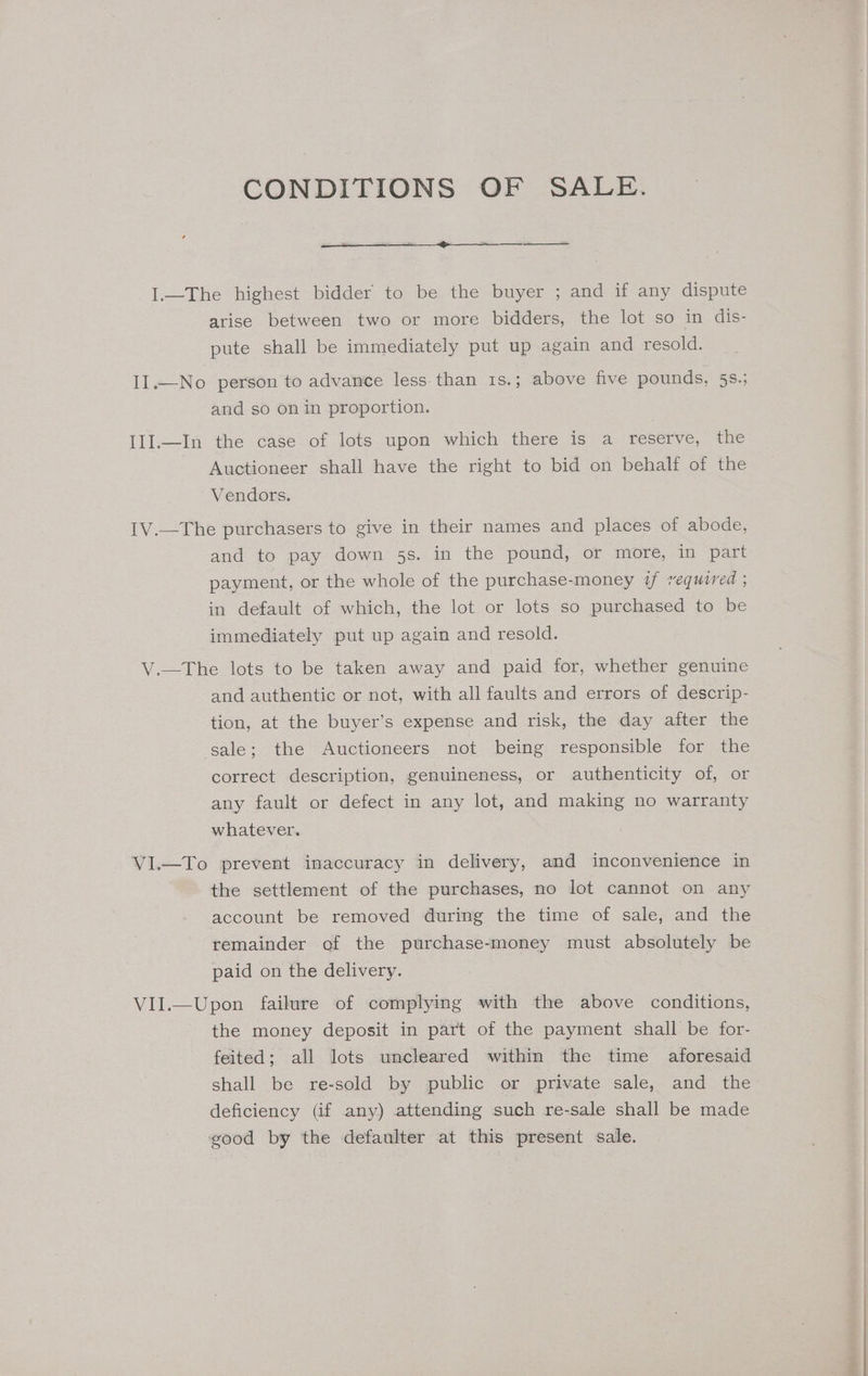 CONDITIONS OF SALE. I.—The highest bidder to be the buyer ; and if any dispute arise between two or more bidders, the lot so in dis- pute shall be immediately put up again and resold. II.—No person to advance less. than 1s.; above five pounds, 58.; and so on in proportion. Ill.—In the case of lots upon which there is a reserve, the Auctioneer shall have the right to bid on behalf of the Vendors. 1V.—The purchasers to give in their names and places of abode, and to pay down 5s. in the pound, or more, in part payment, or the whole of the purchase-money if required , in default of which, the lot or lots so purchased to be immediately put up again and resold. V.—The lots to be taken away and paid for, whether genuine and authentic or not, with all faults and errors of descrip- tion, at the buyer’s expense and risk, the day after the sale; the Auctioneers not being responsible for the correct description, genuineness, or authenticity of, or any fault or defect in any lot, and making no warranty whatever. VI.—To prevent inaccuracy in delivery, and inconvenience in the settlement of the purchases, no lot cannot on any account be removed during the time of sale, and the remainder of the purchase-money must absolutely be paid on the delivery. VII.—Upon failure of complying with the above conditions, the money deposit in part of the payment shall be for- feited; all lots uncleared within the time aforesaid shall be re-sold by public or private sale, and the deficiency (if any) attending such re-sale shall be made good by the defaulter at this present sale.
