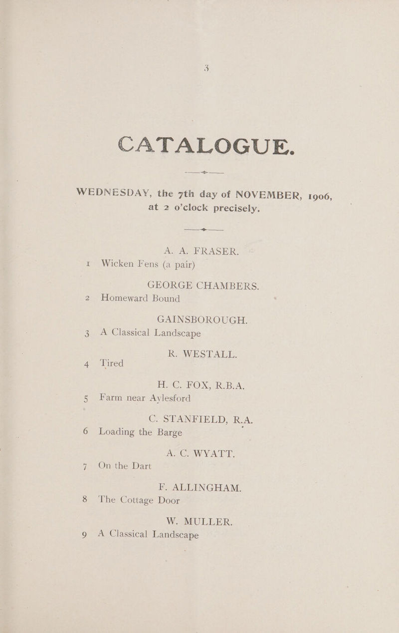 CATALOGUE. cae WEDNESDAY, the 7th day of NOVEMBER, 1906, | at 2 o’clock precisely. Re Aa RASH R: E~Wicken’ Fens (a pair) GEORGE CHAMBERS. 2 Homeward Bound GAINSBOROUGH. 3. A Classical Landscape R. WESTALL. ae lined 1 2€ PO XC. Bak, 5 Farm near Aylesford C STANFIELD, RJA. 6 Loading the Barge A OWVATT. 7 On the Dart F. ALLINGHAM. 8 ‘The Cottage Door Wo sMULLER,
