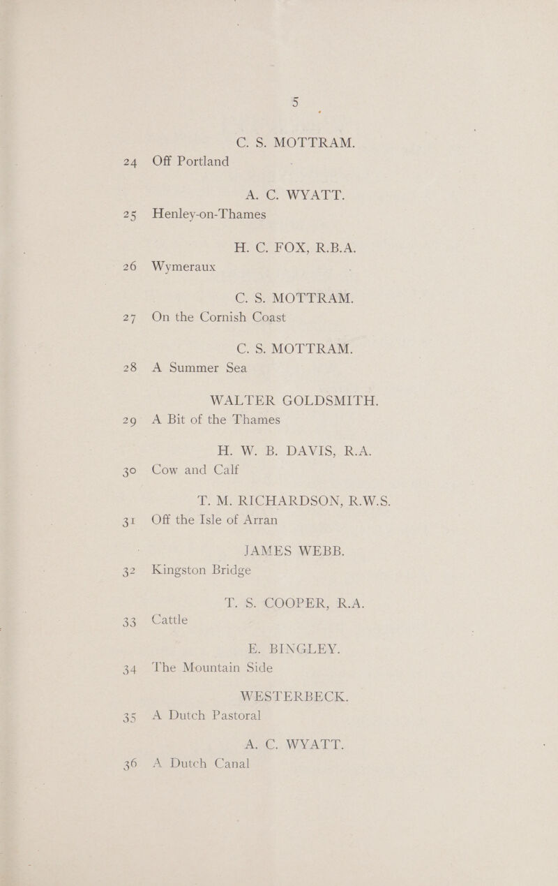24 25 26 28 30 Sul 33 34 CC S2_MOTTRAM., Off Portland Ree. WYATT. Henley-on-Thames Hy €, FOX, RBA, Wymeraux C. S. MOTTRAM. On the Cornish Coast CS: MOTTRAM. A Summer Sea WALTER GOLDSMITH. A Bit of the Thames FE WB: DAVIS, REA. Cow and Calf TT, M:-RIGHARDSON, R.W:.S. Off the Isle of Arran JAMES WEBB. Kingston Bridge Lap COOP ER RA. Cattle E. BINGLEY. The Mountain Side WESTERBECK. A. Dutch Pastoral AAC... WYATT: A Dutch Canal